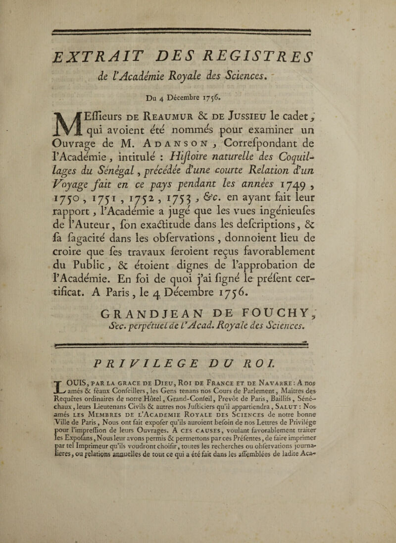 extrait des registres de l’Académie Royale des Sciences. ' Du 4 Décembre 1756. MEffieurs de Reaumur & de Jussieu le cadet,’ qui avoient e'te' nomme's pour examiner un Ouvrage de M. Adanson y Correfpondant de l’Academie, intitule : Hijîoire naturelle des CoquiU lages du Sénégal, précédée d’une courte Relation déun Voyage fait en ce pays pendant les années 1749 , 1750 , i/Ji , 1752 3 1753 J ayant fait leur rapport > l’Academie a juge que les vues ingenieulès de l’Auteur, fon exaditude dans les defcriptions, Ôc là fagacité dans les obfervarions , donnoient lieu de croir-e que les travaux feroient reçus favorablement du Public J ôc doient dignes de l’approbation de l’Academie. En foi de quoi j’ai fignë le prëiènt cer¬ tificat. A Paris, le 4 Décembre 1756. GRANDJEAN DE FOUCHY, Scc. pcrpétucL de L*Acad* Royale des Sciences. PRIVILEGE DU ROI. LOUIS, PAR LA GRACE DE DiEU, ROI DE FraNCE ET DE NaVARRE: A noS amés & féaux Confelllers, les Gens tenans nos Cours de Parlement, Maîtres des Requêtes ordinaires de notre Hôtel, Grand-Confeil, Prévôt de Paris, Baillifs, Séné¬ chaux, leurs Lieutenans Civils & autres nos Jufticiers qu’il appartiendra, Salut : Nos amés LES Membres de l’Academie Royale des Sciences de notre bonne Ville de Paris, Nous ont fait expofer qu’ils auroient befoin de nos Lettres de Privilège pour l’impreffion de leurs Ouvrages. A ces causes, voulant favorablement traiter les Expofans, Nous leur avons permis & permettons par ces Préfentes, de faire imprimer par tel Imprimeur qu’ils voudront choifir, toutes les recherches ou obfervations journa¬ lières , ou Relations anauelles de tout ce qui a été fait dans les affemblées de ladite Aca-