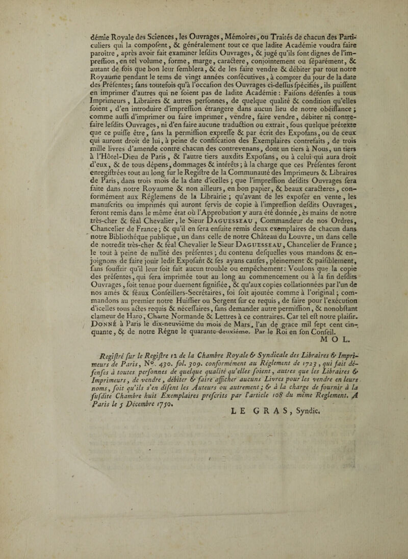 démie Royale des Sciences, les Ouvrages, Mémoires, ou Traités de chacun des Parti¬ culiers qui la compofent, & généralement tout ce que ladite Académie voudra faire paroître, après avoir fait examiner lefdits Ouvrages, & jugé qu’ils font dignes de l’im- preflion, en tel volume, forme, marge, caraélere, conjointement ou féparément, & autant de fois que bon leur femblera, & de les faire vendre & débiter par tout notre Royaume pendant le tems de vingt années confécutives, à compter du jour de la date des Préfentes; fans toutefois qu’à l’occafion des Ouvrages ci-deflusfpécifiés, ils puiflent en imprimer d’autres qui ne foient pas de ladite Académie : Faifons défenfes à tous Imprimeurs, Libraires & autres perfonnes, de quelque qualité & condition qu’elles foient, d’en introduire d’impreflion étrangère dans aucun lieu de notre obéiflance ; comme aufli d’imprimer ou faire imprimer, vendre, faire vendre, débiter ni contre¬ faire lefdits Ouvrages, ni d’en faire aucune traduélion ou extrait, fous quelque prétexte que ce puilTe être, fans la permiflion expreffe & par écrit des Expofans, ou de ceux qui auront droit de lui, à peine de confilcation des Exemplaires contrefaits , de trois mille livres d’amende contre chacun des contrevenans, dont un tiers à Nous, un tiers à l’Hôtel-Dieu de Paris , & l’autre tiers auxdits Expofans, ou à celui qui aura droit d’eux, & de tous dépens, dommages & intérêts ; à la charge que ces Préfentes feront enregiftrées tout au long fur le Regiftre de la Communauté des Imprimeurs & Libraires de Paris, dans trois mois de la date d’icelles ; que l’impreffion defdits Ouvrages fera faite dans notre Royaume & non ailleurs, en bon papier, & beaux caraéteres, con¬ formément aux Réglemens de la Librairie ; qu’avant de les expofer en vente , les manufcrits ou imprimés qui auront fervis de copie à l’impreffion defdits Ouvrages, feront remis dans le même état où l’Approbatiorry aura été donnée, ès mains de notre très-cher 6c féal Chevalier, le Sieur Daguesseau , Commandeur de nos Ordres, Chancelier de France; & qu’il en fera enfuite remis deux exemplaires de chacun dans notre Bibliothèque publique, un dans celle de notre Château du Louvre, un dans celle de notredit très-cher 6c féal Chevalier le Sieur Dagttesseau, Chancelier de France ; le tout à peine de nullité des préfentes ; du contenu defquelles vous mandons 6c en¬ joignons de faire jouir ledit Expofant 6c fes ayans caufes, pleinement 6c paifiblement, fans fouffrir qu’il leur foit fait aucun trouble ou empêchement: Voulons que la copie des préfentes, qui fera imprimée tout au long au commencement ou à la fin defdits Ouvrages, foit tenue pour duement fignifiée, 6c qu’aux copies collationnées par l’un de nos amés 6c féaux Confeillers-Secrétaires, foi foit ajoutée comme à l’original ; com¬ mandons au premier notre Huiflier ou Sergent fur ce requis, de faire pour l’exécution d’icelles tous aéles requis ôc nécelTaires, fans demander autre permiflion, 6c nonobftant clameur de Haro, Charte Normande 6c Lettres à ce contraires. Car tel eft notre plaifir. OoNNÉ à Paris le dix-neuviéme du mois de Mars, l’an de grâce mil fept cent cin¬ quante , 6c de notre Régne le quarante-deiuciéme. Par 1$ Roi en fon Confeil. MOL. Regijlré fur le Regijlre il de la Chambre Royale & Syndicale des Libraires & Impri¬ meurs de Paris, N®. 4J0. fol. ^op. conformément au Réglement de 1^23 , qui fait dé¬ fenfes à toutes perfonnes de quelque qualité qu elles foient, autres que les Libraires 6* Imprimeurs, de vendre, débiter & faire afficher aucuns Livres pour les vendre en leurs noms, foit quils s'en difent les Auteurs ou autrement ; & à la charge de fournir à la fufdite Chambre huit Exemplaires prefcrits par 1 article 108 du même Reglement, gi Paris le s Décembre i7i0» . LEGRAS, Syndic.