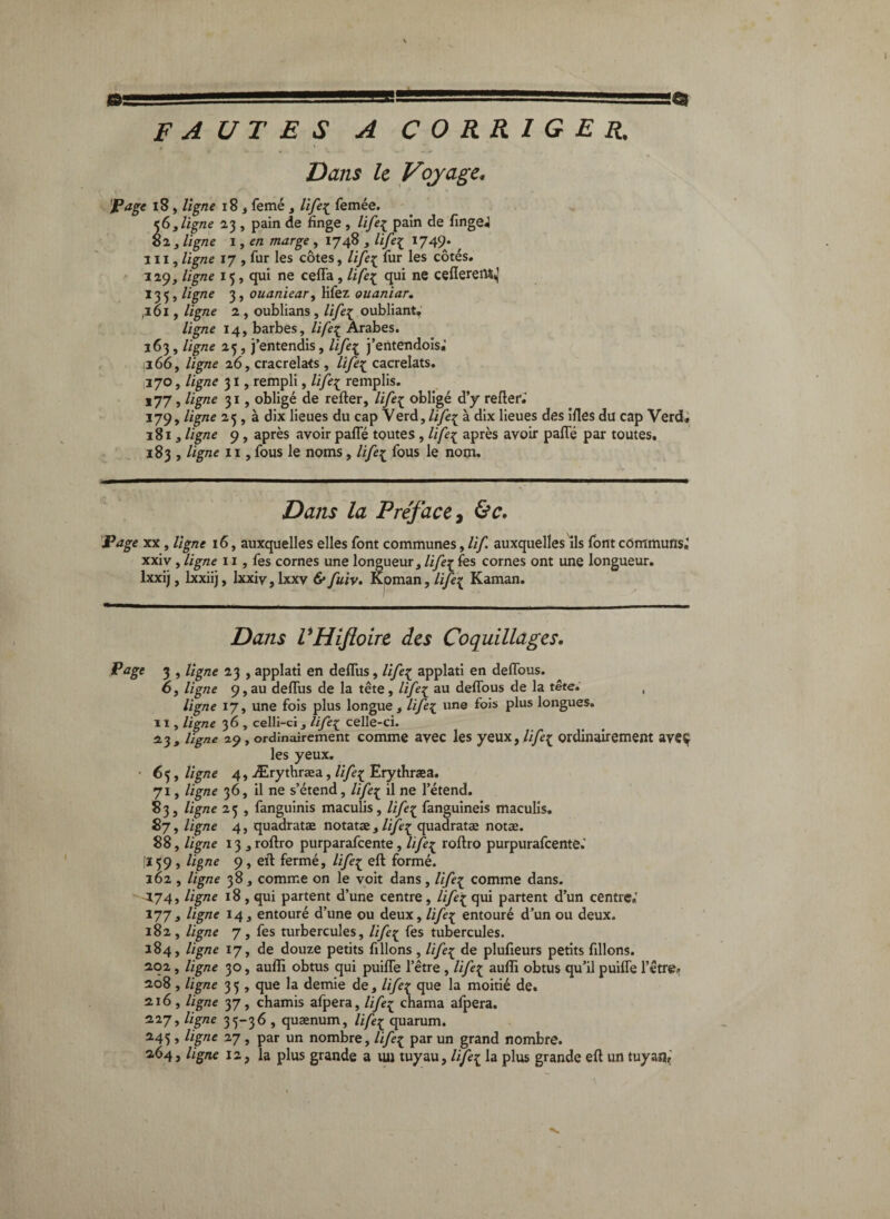 0SSSSSSSSSSSSSSSSSSSS 1', ■ lüigg ' FAUTES A corriger. Dans le Voyage, JPage i8, ligne 183 femé , life^ femée. ligne 23 , pain de finge , life^ pain de fingej 82 3 ligne 1, en marge, 1748 , lifei 1749. ^ III, ligne 17 , fur les côtes, /i/è^ fur les côtés. 129, ligne 15, qui ne cefla , liÇe:^ qui ne ceflereiM,] 133, ligne 3, ouaniear, lifez ouaniar, ,101, ligne 2 , oublians , life[ oubliant, ligne 14, barbes, life:^ Arabes. 163, ligne 25, j’entendis, lifei^ j’eiitendois.’ 1166, ligne 26, cracrelats, lifei;^ cacrelats, 1170, ligne 31, rempli, remplis. *77 > 3* î obligé de relier, life^ obligé d’j relier.’ 179, ligne 25,3 dix lieues du cap Verd, /i/eç à dix lieues des illes du cap Verdi 1813 ligne 9, après avoir palTé toutes, life[ après avoir pafle par toutes, 183 , ligne 11, fous le noms, life:^ fous le nom. Dans la Préface ^ 'Page XX, ligne 16, auxquelles elles font communes, lif. auxquelles Ils font communs,’ XXIV, ligne 11, fes cornes une longueur, /iyèç les cornes ont une longueur, Ixxij, Ixxiij, Ixxiv, Ixxv 6*fuiv. Koman, Kaman. Dans VHiftoire des Coquillages, 3 » ligne 23 , applati en delTus, life^ applati en delTous. 6, ligne 9, au deflus de la tête , /i/è^ au deflbus de la tête. , ligne 17, une fois plus longue, life[ une fois plus longues. Il, ligne 36 , celli-ci, Ufe^ celle-ci. 23, ligne 29, ordinairement comme avcc Ics yeux, life:^ ordinairement aveç les yeux. • 65, ligne 4, Ærythræa, li/e:^ Erytbraea. 71, ligne 36, il ne s’étend, life:^ il ne l’étend. 83, ligne 25 , fanguinis maculis, life^ fanguineis maculis. 87, ligne 4, quadratæ notatæ,///^^ quadratæ notæ. 88, ligne 13 jrollro purparafeente, life:^ rollro purpurafeente.’ ÎI59, ligne 9, eïl fermé, life^ ell formé. 162 , ligne 383 comme on le voit dans, life:^ comme dans. ' -^74, ligne 18, qui partent d’une centre, lifes^ qui partent d’un centre.’ 1773 ligne 143 entouré d’une ou deux, life[ entouré d’un ou deux. 182 , ligne 7 , fes turbercules, life[ fes tubercules. 184, ligne 17, de douze petits filions , lifei^ de plufieurs petits filions. 202, ligne 30, aulîi obtus qui puilTe l’être , life[ aulîi obtus qu’il puilTe l’etre» 208 , ligne 33, que la demie de, life[ que la moitié de. 216, ligne yj, chamis afpera, /i/è^ chama alpera. 2’27» 35“3^ » quænum, life^ quarum. ^45 > 2.7, par un nombre, Ufe^ par un grand nombre. 264, ligne 12, la plus grande a ;ui tuyau, lifei la plus grande efl un tuyaa,’