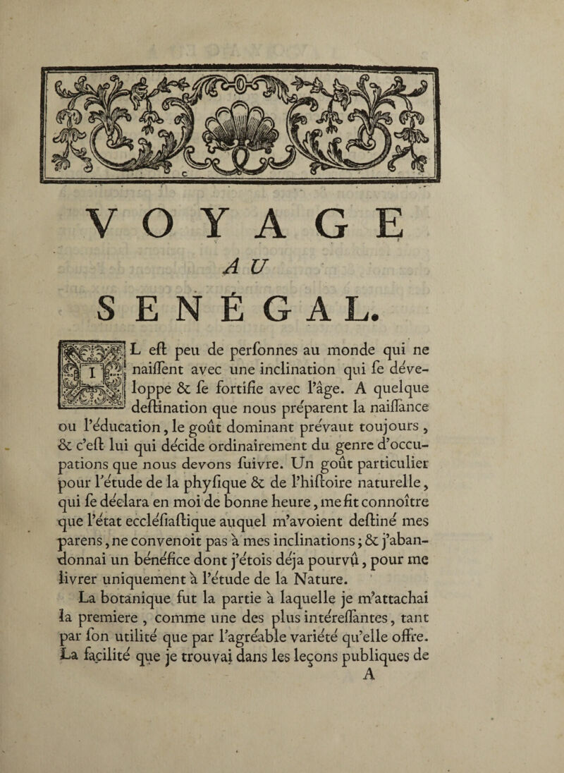 V' . -, * A U s E N É G A L. L eft peu de perfonnes au monde qui ne naiflènt avec une inclination qui fe déve¬ loppe & fe fortifie avec Tâge. A quelque defiination que nous pre'parent la naiflance ou féducation 5 le goût dominant preVaut toujours , & c’eft lui qui décidé ordinairement du genre d’occu¬ pations que nous devons fuivre. Un goût particulier pour f etude de la phyfique & de l’hiftoire naturelle, qui fe déclara en moi de bonne heure, me fit connoître que l’etat ecclefiaftique auquel m’avoient deftiné mes parens, ne convenoit pas a mes inclinations ; & j’aban¬ donnai un bene'fice dont j’ëtois déjà pourvu, pour me livrer uniquement à l’ëtude de la Nature. La botanique, fut la partie à laquelle je m’attachai la première , comme une des plus intëreflantes, tant par fon utilité que par fagrëable variété qu’elle offre. La facilite que je trouvai dans les leçons publiques de A