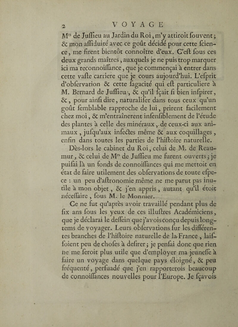 ]VE^ de Julîieu au Jardin du Roi, m^y attiroit fouvenc ; Sc mon afiiduite avec ce goût décidé pour cette fcien- ce, me firent bientôt connoître d’eux. C’eft fous ces deux grands maîtres, auxquels je ne puis trop marquer ici ma reconnoillance, que je commençai à entrer dans cette vafte carrière que je cours aujourd’hui. L’efprit d’obfèrvation 3c cette fagacite qui eft particulière à M. Bernard de Jullieu , & qu’il fçait fi bien infpirer, de, pour ainfi dire, naturalifer dans tous ceux qu’un goût lèmblable rapproche de lui, prirent facilement chez moi, & m’entraînerent inlènfiblement de l’étude des plantes a celle des minéraux ,.de ceux-ci aux ani¬ maux , jufqu’aux infèéles même & aux coquillages , enfin dans toutes les parties de l’hiftoire naturelle. Dès-lors le cabinet du Roi, celui de M. de Reau- mur, de celui de de Juffieu me furent ouverts; je puiiai là un fonds de connoiflances qui me mettoic en état de faire utilement des obfèrvations de toute efpe- ce : un peu d’aftronomie même ne me parut pas inu¬ tile à mon objet, Ôe jen appris , autant qu’il étoit nécefiaire , fous M. le Monnier. Ce ne fut qu’après avoir travaillé pendant plus de fix ans fous les yeux de ces illuftres Académiciens, que je déclarai le deflèin que j’avois conçu depuis long- tems de voyager. Leurs obfervations fur les différen¬ tes branches de l’hiftoire naturelle de la-France , laif- foient peu de chofes à defirer ; je penlai donc que rien ne me feroit plus utile que d’employer ma jeunefle à fiire un voyage dans quelque pays éloigné, ôe peu fréquenté, perfuadé que. j’en rapporterois beaucoup de connoiffances nouvelles pour l’Europe. Je fçavois