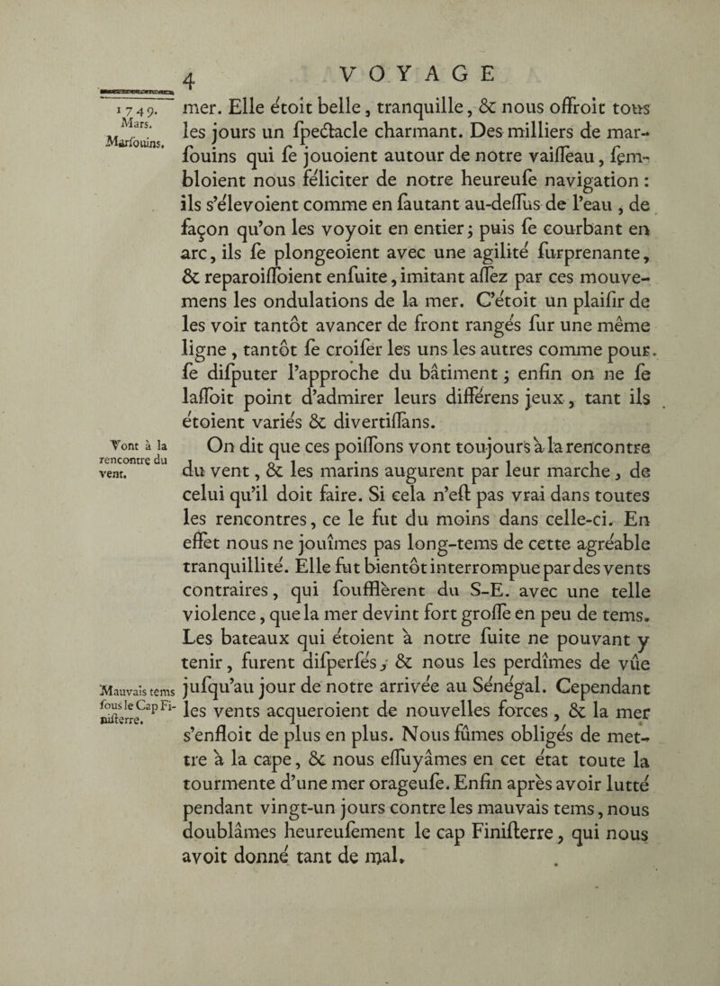 I 749. Mars. Mario uins. Vont à la rencontre du vent. mer. Elle ^tolt belle, tranquille, &c nous olFroit tous les jours un fpedlacle charmant. Des milliers de mar- fouins qui fe jouoient autour de notre vaiflèau, fem» bloient nous féliciter de notre heureule navigation : ils s’elevoient comme en fautant au-deflus de l’eau , de façon qu’on les voyoit en entier ; puis (e courbant en arc, ils le plongeoient avec une agilité furprenante, & reparoiflfoient enfuite, imitant aflèz par ces mouve- mens les ondulations de la mer, C’étoit un plaifir de les voir tantôt avancer de front rangés fur une même ligne , tantôt le croilér les uns les autres comme pour, le dilputer l’approche du bâtiment ; enfin on ne fe laflbit point d’admirer leurs différens jeux, tant ils étoient variés ÔC divertillans. On dit que ces poiffbns vont toujours a la rencontre du vent, & les marins augurent par leur marche ^ de celui qu’il doit faire. Si cela n’eft pas vrai dans toutes les rencontres, ce le fut du moins dans celle-ci. En effet nous ne jouîmes pas long~tems de cette agréable tranquillité. Elle fut bientôt interrompue par des vents contraires, qui fouillèrent du S-E. avec une telle violence, que la mer devint fort grofle en peu de tems. Les bateaux qui étoient à notre fuite ne pouvant y tenir, furent difperfés y & nous les perdîmes de vue Mauvaistems jufqu’au jour de notre arrivée au Sénégal. Cependant les vents acqueroient de nouvelles forces , ôc la mer s’enfloit de plus en plus. Nous fûmes obligés de met-» tre a la cape, ôc nous effuyâmes en cet état toute la tourmente d’une mer orageufe. Enfin après avoir lutté pendant vingt-un jours contre les mauvais tems, nous doublâmes heureuièment le cap Finifterre, qui nous avoit donné tant de njah