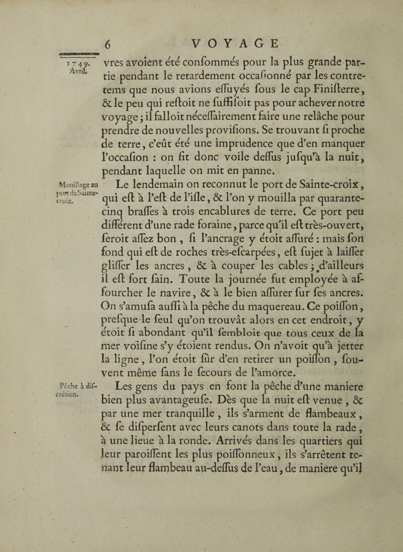 1 7 49- Avrils Moiiillage au port deSainte- croix. Peche à dif- créÛQn. vres avoient ete confommes pour la plus grande par¬ tie pendant le retardement occaf^onné par les contre- tems que nous avions elTuye's fous le cap Finifterre, &le peu qui reftoit ne fuffifoit pas pour achever notre voyage ; il falloir neceiïairement faire une relâche pour prendre de nouvelles provifions. Se trouvant fi proche de terre, c’eut ete une imprudence que d’en manquer l’occafion : on fit donc voile defliis jufqu’à la nuit, pendant laquelle on mit en panne. Le lendemain on reconnut le port de Sainte-croix, qui efl a l’efl de l’ille, & l’on y mouilla par quarante- cinq bralTes à trois encablures de terre. Ce port peu different d’une rade foraine, parce qu’il efl: très-ouvert, feroit aflez bon , fi l’ancrage y et oit aflîirè : mais fon fond qui efl de roches très-efcarpèes, efl fujet à laiflèr glifler les ancres , 5c à couper les cables ; ^d’ailleurs il efl fort fain. Toute la journée fut employée à af- fourcher le navire, & â le bien affurer fur fes ancres. On s’amufa aufliàla pêche du maquereau. Ce poiffon, prefque le fèul qu’on trouvât alors en cet endroit, y étoit fi abondant qu’il fèmbloit que tous ceux de la mer vdifine s’y étoient rendus. On n’avoit qu’à jetter la ligne, l’on étoit fur d’en retirer un poiffon , fou- vent même fans le fecours de l’amorce. Les gens du pays en font la pêche d’une maniéré bien plus avantageufè. Dès que la nuit efl venue , 5c par une mer tranquille , ils s’arment de flambeaux , 5c fe difperfent avec leurs canots dans toute la rade, à une lieue à la ronde. Arrivés dans les quartiers qui leur paroiflènt les plus poiffonneux, ils s’arrêtent te¬ nant leur flambeau au-dellus de l’eau, de maniéré qu’ij