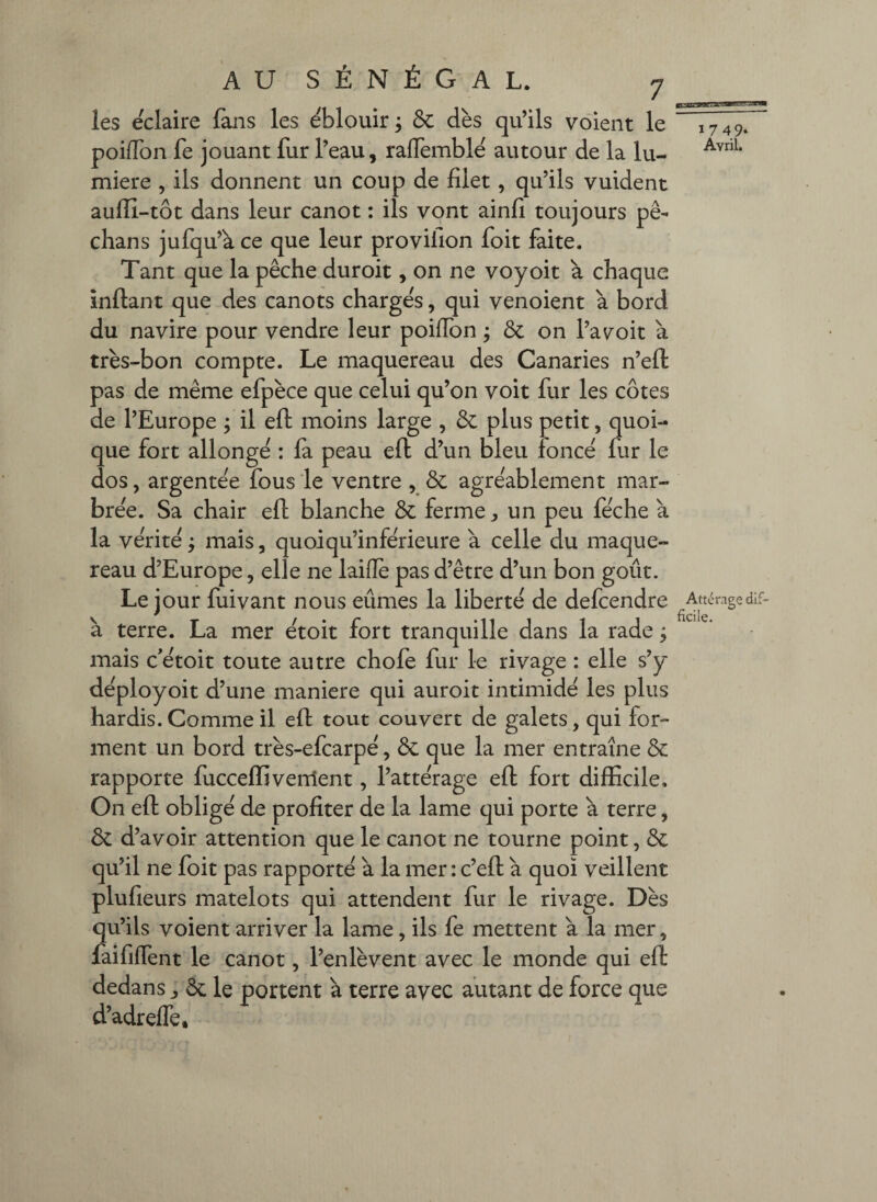 les éclairé fans les ëblouir ; & dès qu’ils voient le poifibn fe jouant fur l’eau, raffemblë autour de la lu¬ mière , ils donnent un coup de filet, qu’ils vuident aufiî-tôt dans leur canot : ils vont ainfi toujours pê- chans jufqu’à ce que leur provifion foit faite. Tant que la pêche duroit, on ne voyoit à chaque inftant que des canots charge's, qui venoient à bord du navire pour vendre leur poiffon j Ôc on l’avoit a très-bon compte. Le maquereau des Canaries n’eft pas de même efpèce que celui qu’on voit fur les côtes de l’Europe ; il eft moins large , plus petit, quoi¬ que fort allonge : la peau eft d’un bleu fonce fur le dos, argentée fous le ventre , Sc agréablement mar¬ brée. Sa chair eft blanche & ferme ^ un peu féche à la vérité ^ mais, quoiqu’inférieure à celle du maque¬ reau d’Europe, elle ne laifle pas d’être d’un bon goût. Le jour fuivant nous eûmes la liberté de defcendre à terre. La mer étoit fort tranquille dans la rade ; mais c'étoit toute autre chofe fur le rivage : elle s’y déployoit d’une maniéré qui auroit intimidé les plus hardis. Comme il eft tout couvert de galets, qui for¬ ment un bord très-efcarpé, ôc que la mer entraîne & rapporte fucceffivement, l’attérage eft fort difficile. On eft obligé de profiter de la lame qui porte a terre, & d’avoir attention que le canot ne tourne point, Ôc qu’il ne foit pas rapporté à la mer : c’eft a quoi veillent plufieurs matelots qui attendent fur le rivage. Dès qu’ils voient arriver la lame, ils fe mettent à la mer, faifilTent le canot, l’enlèvent avec le monde qui eft dedans ^ ôcle portent à terre avec autant de force que d’adreffe. 1749. Avril. Attérage dif¬ ficile.