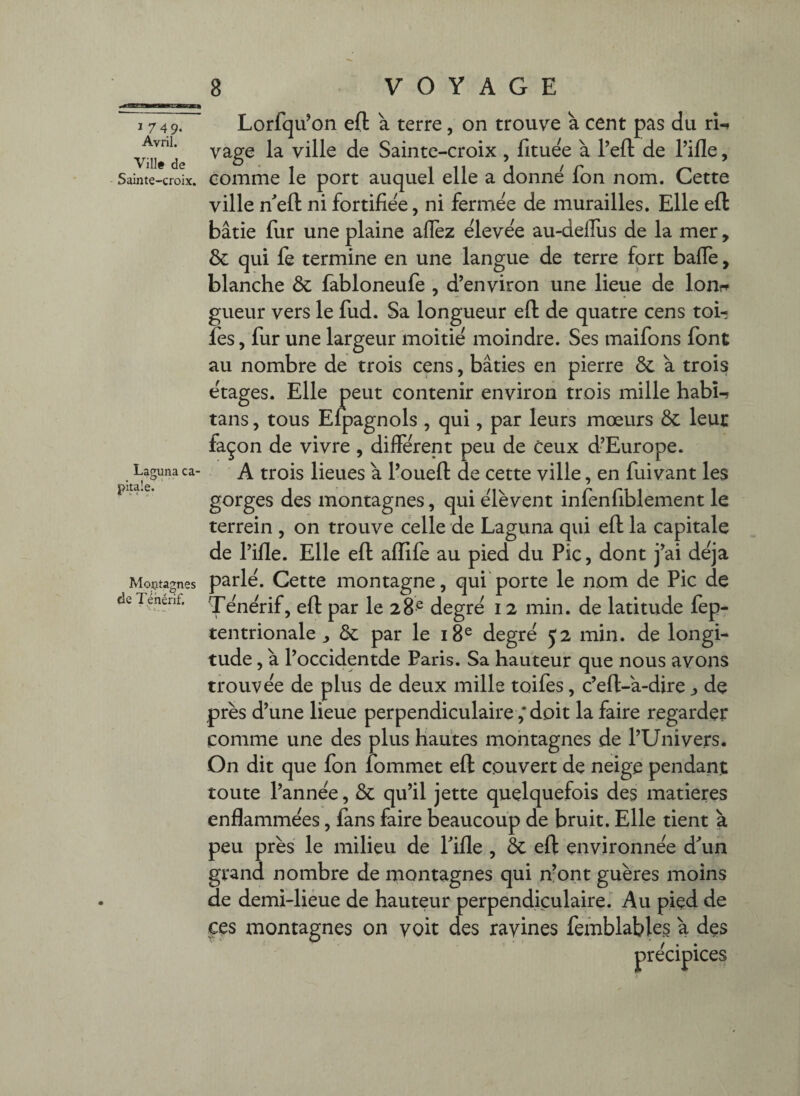 ï 749- Avril. Vill# de Sainte-croix. Laeuna ca- pitale. Lorfqu’on eft a terre, on trouve a cent pas du rU vage la ville de Sainte-croix , fituee à Tell: de Tille, comme le port auquel elle a donne fon nom. Cette ville n'eft ni fortifiée, ni fermee de murailles. Elle eft bâtie fur une plaine allez elevee au-delTus de la mer, ôc qui fe termine en une langue de terre fort balle, blanche & fabloneufe , d’environ une lieue de lon?^ gueur vers le fud. Sa longueur eft de quatre cens toir fes, fur une largeur moitié moindre. Ses maifons font au nombre de trois cens, bâties en pierre ôc a trois ëtages. Elle peut contenir environ trois mille habU tans, tous Eipagnols , qui, par leurs mœurs Ôc leur façon de vivre, different peu de ceux d’Europe. A trois lieues a Toueft de cette ville, en fuivant les gorges des montagnes, qui ëlèvent infenfiblement le terrein , on trouve celle de Laguna qui eft la capitale de Tille. Elle eft affile au pied du Pic, dont j’ai déjà Moçtagnes parle. Cette montagne, qui'porte le nom de Pic de deTenenf. degtë 12 min. de latitude fep- tentrionale J & par le i8^ degrë 52 min. de longi¬ tude , a Toccidentde Paris. Sa hauteur que nous avons trouve'e de plus de deux mille toifes, c’eft-a-dire j, de près d’une lieue perpendiculaire ,* doit la faire regarder comme une des plus hautes mohtagnes de TUnivers. On dit que fon lommet eft couvert de neige pendant toute Tannée, & qu’il jette quelquefois des matières enflammées, fans faire beaucoup de bruit. Elle tient à peu près le milieu de Tille, ôc eft environnée d^un grand nombre de montagnes qui n’ont guères moins de demi-liéue de hauteur perpendiculaire. Au pied de ces montagnes on voit des ravines femblables a des précipices