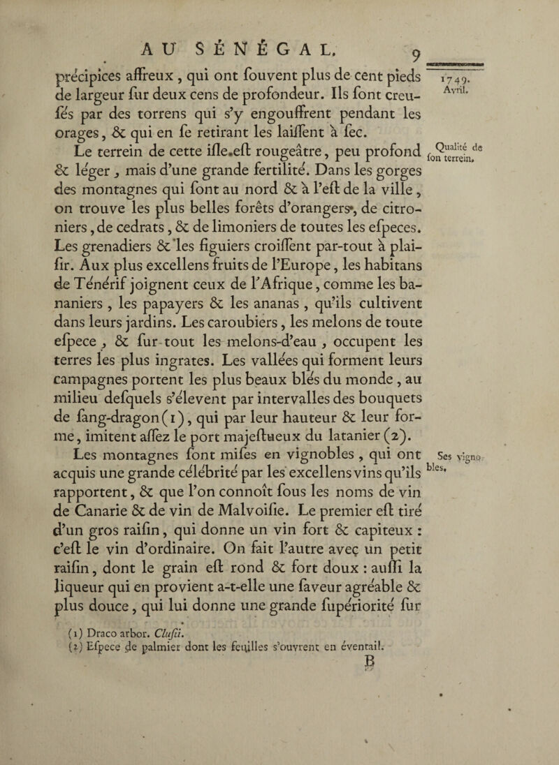 précipices affreux , qui ont fouvent plus de cent pieds 1749. de largeur llir deux cens de profondeur. Ils font creu- fês par des torrens qui s’y engouffrent pendant les orages, Sc qui en fe retirant les laÜTent a fec. Le terrein de cette ifle.eft rougeâtre, peu profond & le'ger ^ mais d’une grande fertilité. Dans les gorges des montagnes qui font au nord & à l’eft de la ville , on trouve les plus belles forêts d’orangers*, de citro- niers ,de cédrats, & de limoniers de toutes les efpeces. Les grenadiers ôcles figuiers croiflènt par-tout à plai- fir. Aux plus excellens fruits de l’Europe, les habitans de Tênêrif joignent ceux de T Afrique, comme les ba¬ naniers , les papayers ÔC les ananas , qu’ils cultivent dans leurs jardins. Les caroubiers, les melons de toute efpece ^ & fur-tout les melons-d’eau , occupent les terres les plus ingrates. Les vallées qui forment leurs campagnes portent les plus beaux blés du monde , au milieu defquels s’élèvent par intervalles des bouquets de fang-dragon ( I ), qui par leur hauteur & leur for¬ me, imitent allez le port majeftueux du latanier (2). Les montagnes font miles en vignobles , qui ont Ses vîgnpr acquis une grande célébrité par les'excellens vins qu’ils rapportent, ôc que l’on connoît fous les noms de vin de Canarie ôc de vin de Malvoifie. Le premier efl tiré d’un gros raifin, qui donne un vin fort & capiteux : c’eft le vin d’ordinaire. On fait l’autre avec un petit raifin, dont le grain ell rond de fort doux : aulli la liqueur qui en provient a-t-elle une laveur agréable & plus douce, qui lui donne une grande fupériorité lur ( 1 ) Draco arbor. Clujii. (2.) Efpece .4e palmier dont les feuilles s’ouvrent en éventail. B