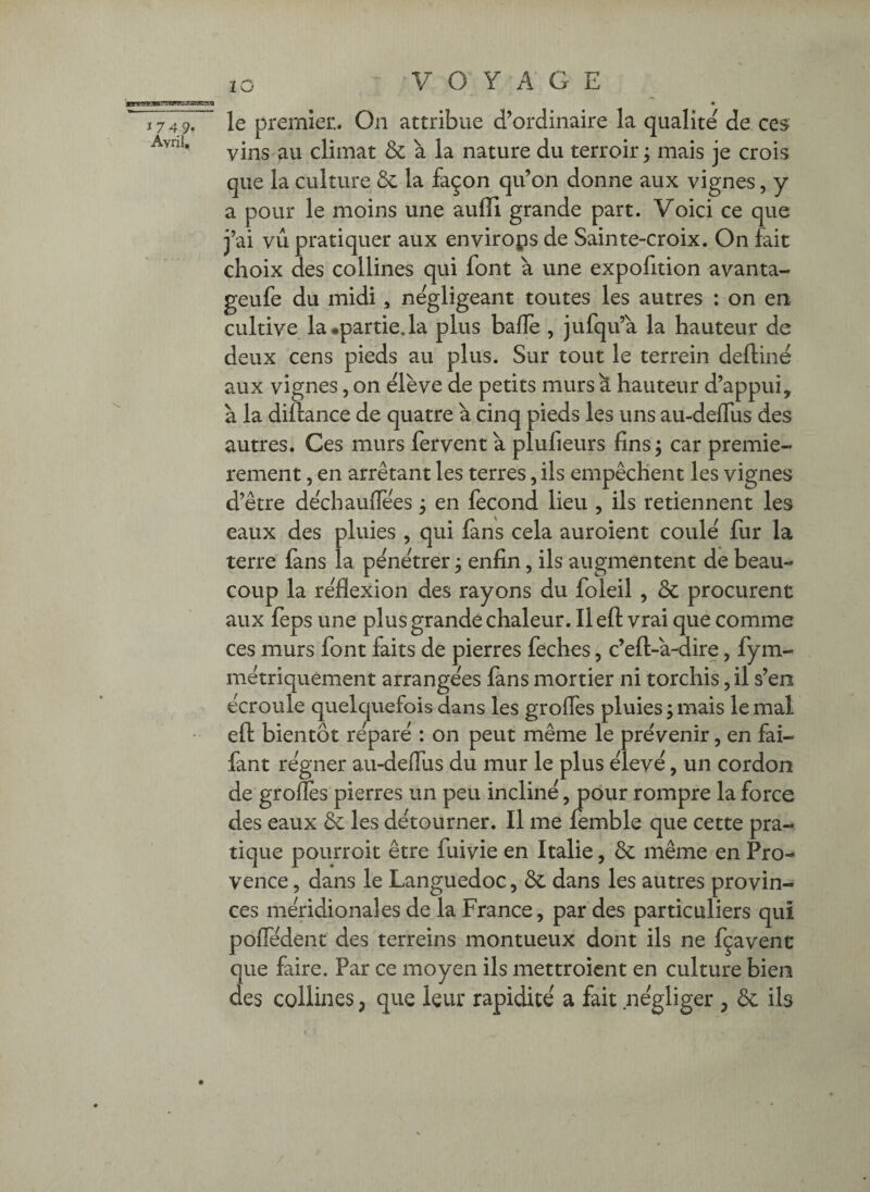 lO le premier.. On attribue d’ordinaire la qualité de ces vins au climat & à la nature du terroir ÿ mais je crois que la culture & la façon qu’on donne aux vignes, y a pour le moins une auffi grande part. Voici ce que j’ai vu pratiquer aux environs de Sainte-croix. On fait choix des collines qui font à une expofition avanta- geufe du midi ^ négligeant toutes les autres : on en cultive la •partie.la plus bafle , jufqu’a la hauteur de deux cens pieds au plus. Sur tout le terrein deftinë aux vignes, on ëlève de petits murs à hauteur d’appui, à la diftance de quatre à cinq pieds les uns au-deflTus des autres. Ces murs fervent à plufieurs fins; car premiè¬ rement , en arrêtant les terres, ils empêchent les vignes d’être dêchaufiees ; en fécond lieu , ils retiennent les eaux des pluies , qui lans cela auroient coule fur la terre fans la pénétrer ; enfin, ils augmentent de beau¬ coup la réflexion des rayons du foleil , & procurent aux feps une plus grande chaleur. Il eft vrai que comme ces murs font faits de pierres feches, c’eft-a-dire, fym- métriquement arrangées fans mortier ni torchis, il s’en écroule quelquefois dans les grofles pluies ; mais le mal eft bientôt réparé : on peut même le prévenir, en fai- lant régner au-deflus du mur le plus élevé, un cordon de grofles pierres un peu incliné, pour rompre la force des eaux & les détourner. Il me lemble que cette pra¬ tique pourroit être fuivie en Italie, ôc même en Pro¬ vence , dans le Languedoc, de dans les autres provin¬ ces méridionales de la France, par des particuliers qui poflTédent des terreins montueux dont ils ne fçavent que faire. Par ce moyen ils mettroient en culture bien des collines, que leur rapidité a fait négliger , ôc ils