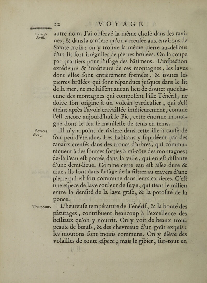 1 74 9‘ Avril. Sources d’eay. autre nom. J'ai obferve la même chofe dans les ravi¬ nes , 6c dans la carrière qu’on a creufêe aux environs de Sainte-croix : on y trouve la même pierre au-deflbus d’un lit fort irrégulier de pierres brûlées. On la coupe par quartiers pour l’ufage des bâtimens. L’infpeélion extérieure 6c intérieure de ces montagnes, les laves dont elles font entièrement formées , 6c toutes les pierres brûlées qui font répandues jufques dans le lit de la mer, ne me laiflent aucun lieu de douter que cha¬ cune des montagnes qui compofent l’iile Ténérifj, ne doive fon origine à un volcan particulier , qui s’eft éteint après l’avoir travaillée intérieurement, comme l’eft encore aujourd'hui le Pic, cette énorme monta¬ gne dont le feu le manifelle de tems en tems. Il n’y a j^oint de riviere dans cette ille à caulè de fon peu d’etendue. Les habitans y fuppléent par des canaux creufés dans des troncs d’arbres, qui commu¬ niquent à des fources forçies à mî-côte des montagnes: de-là l’eau ell portée dans la ville, qui en ell dillante d’une demi-lieue. Comme cette eau ell aflez dure 6c crue i ils font dans l’ufage de la filtrer au travers d’une pierre qui ell fort commune dans leurs carrières. C'eft une efpece de lave couleur de fuye, qui tient le milieu entre la denfité de la lave grife^ 6c la porofité de la ponce. Troupeaux. L’heureufe température de Ténérif, 6c la bonté des pâturages , contribuent beaucoup à l’excellence des belliaux qu’on y nourrit. On y voit de beaux trou¬ peaux de bœufs, 6c des chevreaux d'un goût exquis : les moutons font moins communs. On y élève des volailles de toute elpece j mais le gibier, fur-tout en