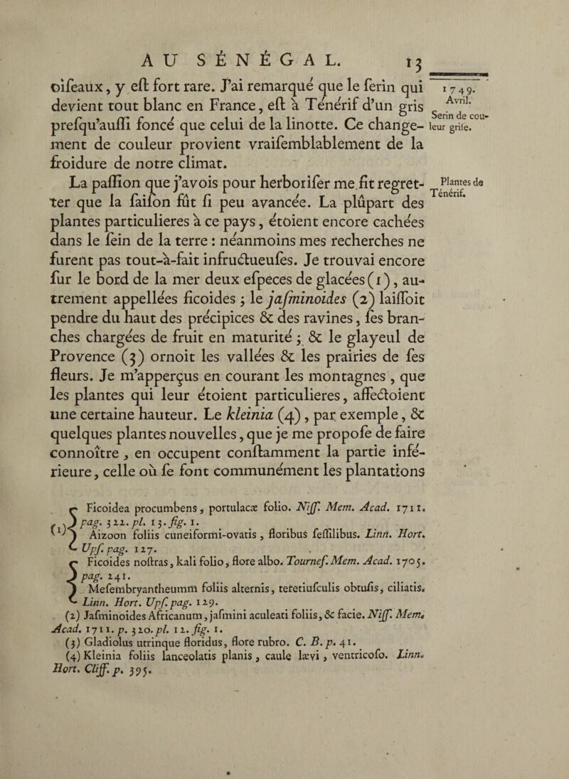 oifeaux, y,efl: fort rare, jai remarque que le ferin qui devient tout blanc en France, eft à Te'nerif d’un gris prefqu’aulli foncé que celui de la linotte. Ce change¬ ment de couleur provient vraifemblablement de la froidure de notre climat. La paffion que j’avois pour herborifer me.fit regret¬ ter que la faifon fut fi peu avancée. La plupart des plantes particulières à ce pays, étoient encore cachées dans le fèin de la terre : néanmoins mes recherches ne furent pas tout-à-fait infruélueufes. Je trouvai encore fur le bord de la mer deux efpeces de glacées ( i ), au- trement appellées ficoides ; le jajminoides (2) laifToit pendre du haut des précipices & des ravines, fès bran¬ ches chargées de fruit en maturité ; & le glayeul de Provence (3) ornoit les vallées & les prairies de fes fleurs. Je m’apperçus en courant les montagnes , que les plantes qui leur étoient particulières, affèdoient une certaine hauteur. Le kleinia (4) , par. exemple, ôc quelques plantes nouvelles, que je me propofè de faire connoître ^ en occupent conflamment la partie infé¬ rieure , celle où fe font communément les plantations 1749- Avril. Serin de cou» leur griie. Plantes de Ténérif. ^ Ficoidea procumbens, portulacæ folio. N/Jf. Mem. Acad. 17ii. . .J pag. 321./7/. I. Aizoon foliis cLineiformi-ovatis , floribus feflilibus. Linn. Hort. ^ Upf. pag. 127. ç Ficoides noftras 3 kali folio, flore albo. Tournef. Mem. Acad. 1705. 3 pag. 24Î. ^ Mefembryanthetimm foliis alcernîs, tetetiufculis obtufls, ciliatis. ^ Linn. Hort. Upf. pag. 129. (2) Jafminoides Africanum, jafmini aculeati foliis,& f3.cie.NiJf. Mem^ Acad, ijw.p. ^lo.pl. ii.fig. I. (3) Gladiolus utrinque floridus, flore rubro. C. B.p. \\. (4) Kleinia foliis lanceolatis planis, caule lævi > ventricofo. Linn* Hort. Cliff. p, 595,