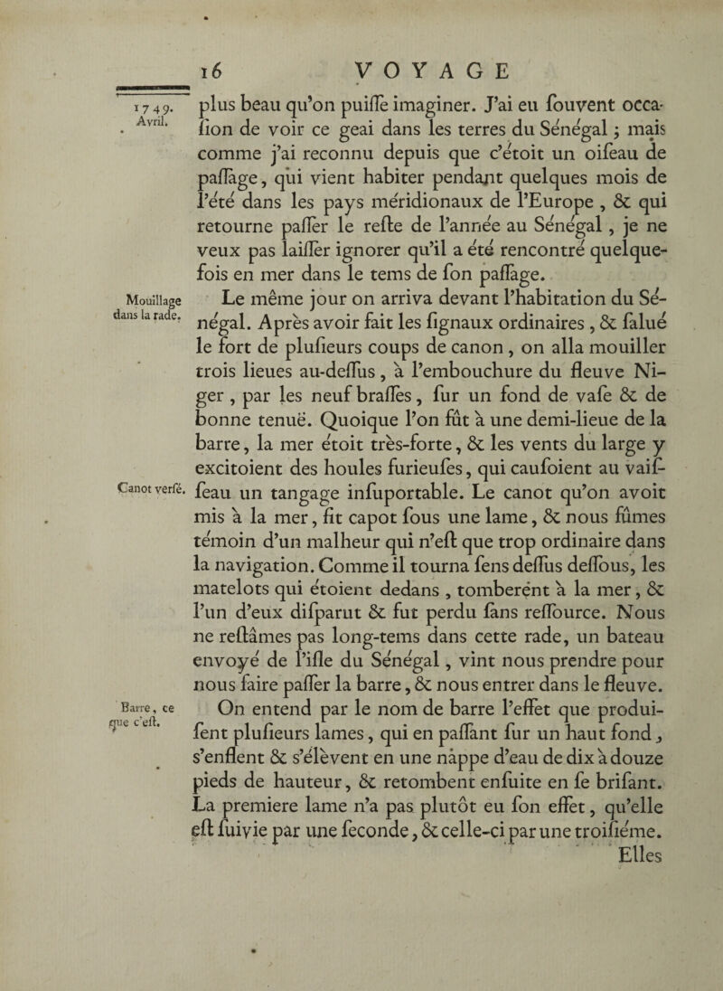 1749. Avril. Mouillage dans la rade. Canot yerfé. Barre, ce igue c’eft. plus beau qu’on puillè imaginer. J’ai eu fbuvent occa' îion de voir ce geai dans les terres du Sénégal ; mais comme j’ai reconnu depuis que c’etoit un oilèau de pafîàge, qui vient habiter pendant quelques mois de i’ete dans les pays méridionaux de l’Europe , & qui retourne paflèr le refte de l’année au Sénégal, je ne veux pas laifler ignorer qu’il a été rencontré quelque¬ fois en mer dans le tems de fon pafTage. ' Le même jour on arriva devant l’habitation du Sé¬ négal. Après avoir fait les fignaux ordinaires , & fàlué le fort de plufieurs coups de canon, on alla mouiller trois lieues au-deflus, à l’embouchure du fleuve Ni¬ ger , par les neuf braflès, fur un fond de vafe ôc de bonne tenue. Quoique Pon fut à une demi-lieue de la barre, la mer étoit très-forte, Ôc les vents du large y excitoient des houles furieufès, qui caufoient au vaif- feau un tangage infuportable. Le canot qu’on avoit mis à la mer, fit capot fous une lame, ôc nous fumes témoin d’un malheur qui n’eft que trop ordinaire dans la navigation. Comme il tourna fens deflus deflbus, les matelots qui étoient dedans , tombèrent a la mer, ôc l’un d’eux difparut ôc fut perdu fans reflburce. Nous ne reliâmes pas long-tems dans cette rade, un bateau envoyé de l’ifle du Sénégal, vint nous prendre pour nous faire paflèr la barre, ôc nous entrer dans le fleuve. On entend par le nom de barre l’effet que produi- fent plufieurs lames, qui en paflant fur un haut fond j s’enflent ôc s’élèvent en une nappe d’eau de dix a douze pieds de hauteur, ôc retombent enfuite en fe brifant. La première lame n’a pas plutôt eu fon effet, qu’elle efl fuivie par une fécondé, ôc celle-ci par une troifiéme. ' Elles