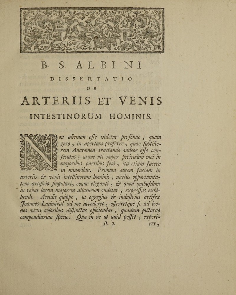 B S. ALBINI i DISSERTATIO D E ARTERIIS ET VENIS INTESTINORUM HOMINIS. oh alienum cjje videtur perjhnae , quam gero , in apertum proferre , quae fubtilio- rem An at omen trabi an do videor ejje con- fecuius ; atque uti nuper periculmn mei in majoribus partibus feci , ita etiam facere in minoribus. Primum autem facmn in arteriis & venis inteflinorum hominis, naclus opportunita¬ tem artificio fingulari, coque eleganti , & quod quibufdam * in rebus lucem majorem allaturum videtur , exprejfas exhi¬ bendi. Accidit quippe , ut egregius & indufirms artifex ffoannes 'Ladmiral ad me accederet, offierretque fe ad ico¬ nes vivis coloribus diftin&as efficiendas , quadam piflurae compendiariae /pecie. Qua in re ut quid pojjet , experi- A 2 rer, \
