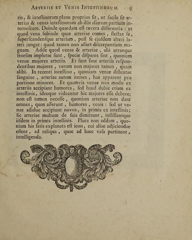 9 ris, & inteftinorum plane proprius fit, ut facile fit ar¬ terias & venas inteftinorum ab illis aliarum partium in- ternofcere. Deinde quaedam eft revera differentia : ut quod vena fubinde quae arteriae comes , fle flat fe, fuperfcandenfque arteriam , poft fe ejufdem alteri la¬ teri jungat: quod tamen non affert difcrepantiam ma¬ gnam. Adde quod venae & arteriae , ubi utraeque feorfim impletae funt , fpecie difpares fint , quoniam venae majores arteriis. Et funt fane arteriis refpon- dentibus majores , verum non majores tamen , quam alibi. In recenti inteftino , quoniam venae diffentae fanguine , arteriae autem inanes , hae apparent pro portione minores. Et quamvis venae non modo ex arteriis accipiant humores, fed haud dubie etiam ex inteftinis, ideoque videantur hic majores efle debere; non eft tamen necefle , quoniam arteriae non dant omnes , quos afferunt , humores , venis : fed ut ve¬ nae aflidue accipiunt novos, in primis ex inteftinis; fic arteriae multum de fuis dimittunt , inftillantque iifdem in primis inteftinis. Plura non addam , quo¬ niam his fatis explanata eft icon, cui aliae adjiciendae eflent, ad reliqua , quae ad haec vafa pertinent,, intelligenda. \