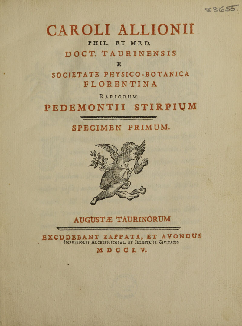 CAROLI ALLIONII PHIL, ET ME D. DOCT. TAURINENSIS E SOCIETATE PHYSICO-BOTANICA FLORENTINA Rariorum PEDEMONTII STIRPIUM SPECIMEN PRIMUM, AUGUSTjE TAURINORUM EXCUDEBANT ZAPPAIA, ET A.VONDUS Impressores Archiepiscqpal. et Illustriss. Civitatis