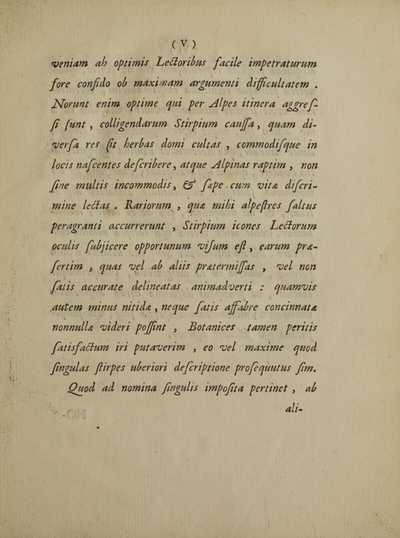 'veniam ah optimis LeSloribus facile impetraturum fore confdo ob maximam argumenti difficultatem . v • i , < Norunt enim optime qui per adipes itinera aggrefi fi funt , colligendarum Stirpium cauffa, quam di- verfa res ffi herbas domi cultas , commodifque in V“ * * * ♦ ' '* .4 locis nafcentes defcribere, atque Alpinas raptim y non fine multis incommodis, & fape cum vita difcri- mine lectas . Rariorum y qua mihi alpeffies faltus peragranti excurrerunt , Stirpium icones Rectorum oculis fubjicere opportunum vijum efl, earum pra- • J v i 4 .. * fertim y quas vel ab aliis pratermijfas , vel non fatis accurate delineat as animadverti : quamvis autem minus nitida , neque fatis affabre concinnata • ' v_ • v ^ nonnulla videri poffint y Botanices tamen peritis fatisfattum iri putaverim y eo vel maxime quod fingulas flirpes uberiori deferiptione profequutus fim. Quod ad nomina fingulis impofita pertinet > ab