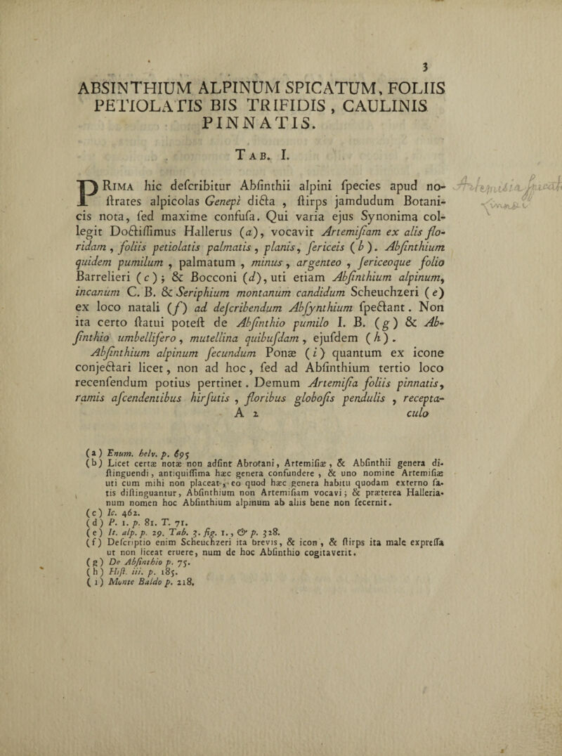 ABSINTHIUM ALPINUM SPICATUM, FOLIIS PETIOLATIS BIS TRIFIDIS , CAULINIS PINNATIS. Tab. I. PRima hic defcribitur Abfinthii alpini fpecies apud no- flrates alpicolas Genepi di£fa , flirps jamdudum Botani¬ cis nota, fed maxime confufa. Qui varia ejus Synonima col¬ legit Do61ifIimus Hallerus (a), vocavit Artemifiam ex alis flo¬ ridam , foliis petiolatis palmatis , planis, fericeis (b). Abfinthium quidem pumilum , palmatum , minus, argenteo , Jericeoque folio Barrelieri (c)$ & Bocconi (</),uti etiam Abfnthium alpinum, incanum C. B. & Seriphium montanum candidum Scheuchzeri ( e) ex loco natali (f) ad dejcribendum Abfynthium fpe£tant. Non ita certo flatui poteft de Abjinthio pumilo I. B. (g) & Ab- fhithio umbellifero, mutellina quibufdam, ejufdem (A). Abfinthium alpinum fecundum Ponse (i) quantum ex icone conje&ari licet, non ad hoc, fed ad Abfinthium tertio loco recenfendum potius pertinet . Demum Artemifia foliis pinnatis, ramis afcendentibus hir futis , floribus globo fis pendulis , recepta- A x culo /} / » p _£ iil i&if* dff. (a) Unum. helv. p. (b) Licet certa nota non adfint Abrotani, Artemifia , & Abfinthii genera di- flinguendi, antiquiflima hac genera confundere , & uno nomine Artemifia uti cum mihi non placeat-,-eo quod hac genera habitu quodam externo fa« tis diftinguantur, Abfinthium non Artemifiam vocavi; & praterea Halleria- num nomen hoc Abfinthium alpinum ab aliis bene non fecernit. (c) Ic. 462. (d) P. 1. p. 81. T. 71. ( e ) It. alp. p. 29. Tab. 3. fig. 1. , & p. 528. (f) Defcriptio enim Scheuchzeri ita brevis, & icon, & ftirps ita male exprefla ut non liceat eruere, num de hoc Abfinthio cogitaverit. ( g ) De Abjinthio p. 75. (h) H/Ji. iii. p. 185. ( 1) Monte Baldo p. 218. f