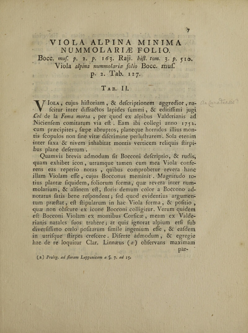 rm » - v . 1(> ; ■ r, VIOLA ALPINA MINIMA NUMMO LARIAE FOLIO. Bocc. muf p. 2. p. i6’3. Raji. hifl. tom. 3. p. jio* Viola alpina mimmolarice folio Bocc. muf? p. 2. Tab. 127. T A B.‘ II. YIola, cujus hiftoriam , & defcriptionem aggredior, na- fcitur inter diffra&os lapides fummi, & editiffimi jugi Coi de la Fema morta , per quod ex alpibus Valderianis ad 'Nicienfem comitatum via eft . Eam ibi collegi anno 1752. cum praecipites , faepe abruptos, planeque horridos illius mon¬ tis fcopulos non fine vitae difcrimine perluftrarem. Sola etenim inter laxa & nivem inhabitat montis verticem reliquis ftirpi- bus plane defertum . Quamvis brevis admodum fit Bocconi defcriptio, & rudis, quam exhibet icon , utramque tamen cum mea Viola confe¬ rens eas reperio notas , quibus comprobetur revera hanc illam Violam effe , cujus Bocconus meminit . Magnitudo to¬ tius plantae fiquidem, foliorum forma, quae revera inter num- molarium, & alfinem eft, floris demum color a Boccono ad- noratus fatis bene refpondentj fed quod evidentius argumen¬ tum praeftat, eft ftipularum in hac Viola forma , & pofitio , quae non obfcure ex icone Bocconi colligitur. Verum quidem eft Bocconi Violam ex montibus Corficae , meam ex Valde¬ rianis natales fuos trahere at quis ignorat alpium ctfi fub diverftftimo coelo pofitarum fimile ingenium effe , & eafdem in utrifque ftirpes crefcere. Diferte admodum, & egregie hac de re loquitur Clar. Linnaeus (a) obfervans maximam par- ( a) Proleg. ad floram Lappcnicam a §. 7. ad 15. CL-k (ap\ ci y or