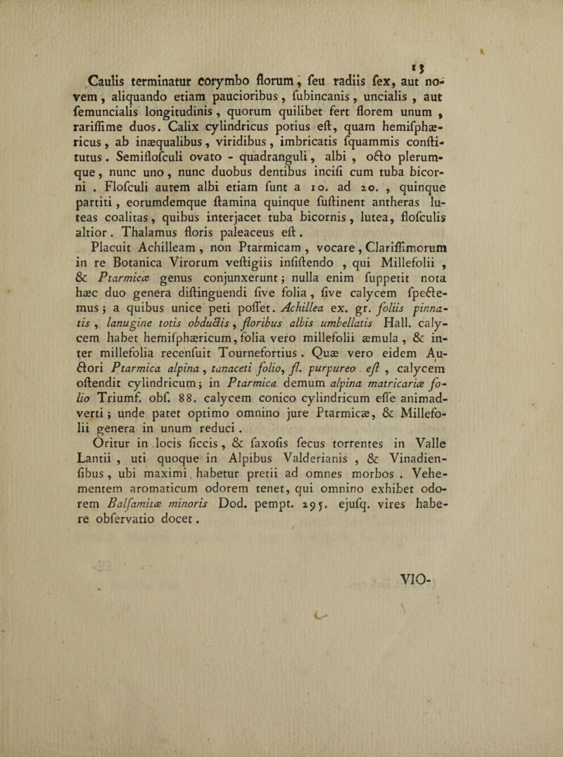 I Caulis terminatur corymbo florum, feu radiis fex, aut no¬ vem , aliquando etiam paucioribus, fubincanis, uncialis , aut femuncialis longitudinis , quorum quilibet fert florem unum , rariflime duos. Calix cylindricus potius eft, quam hemifphae- ricus , ab inaequalibus, viridibus, imbricatis fquammis confti- tutus . Semiflofculi ovato - quadranguli, albi , oflo plerum¬ que , nunc uno, nunc duobus dentibus incifl cum tuba bicor¬ ni . Flofculi autem albi etiam funt a io. ad 20. , quinque partiti, eorumdemque flamina quinque fuftinent antheras lu¬ teas coalitas, quibus interjacet tuba bicornis, lutea, flofculis altior. Thalamus floris paleaceus eft. Placuit Achilleam , non Ptarmicam , vocare , Clariflimorum in re Botanica Virorum veftigiis inflftendo , qui Millefolii , & Ptarmica genus conjunxerunt; nulla enim fuppetit nota haec duo genera diftinguendi flve folia , five calycem fpefle- mus ; a quibus unice peti pofiet. Achillea ex. gr. foliis pinna¬ tis , lanugine totis obduclis, floribus albis umbellatis Hali, caly¬ cem habet hemifphaericum, folia vero millefolii cernula, & in¬ ter millefolia recenfuit Tournefortius . Quae vero eidem Au- 1 flori Ptarmica alpina , tanaceti folio, fl. purpureo efl , calycem oftendit cylindricum; in Ptarmica demum alpina matricarice fo¬ lio Triumf. obf. 8 8. calycem conico cylindricum efle animad¬ verti; unde patet optimo omnino jure Ptarmicae, & Millefo¬ lii genera in unum reduci. Oritur in locis ficcis , & faxofls fecus torrentes in Valle Lantii , uti quoque in Alpibus Valderianis , & Vinadien- fibus , ubi maximi. habetur pretii ad omnes morbos . Vehe¬ mentem aromaticum odorem tenet, qui omnino exhibet odo¬ rem Baifamita minoris Dod. pempt. 295. ejufq. vires habe¬ re obfervatio docet. VIO- \