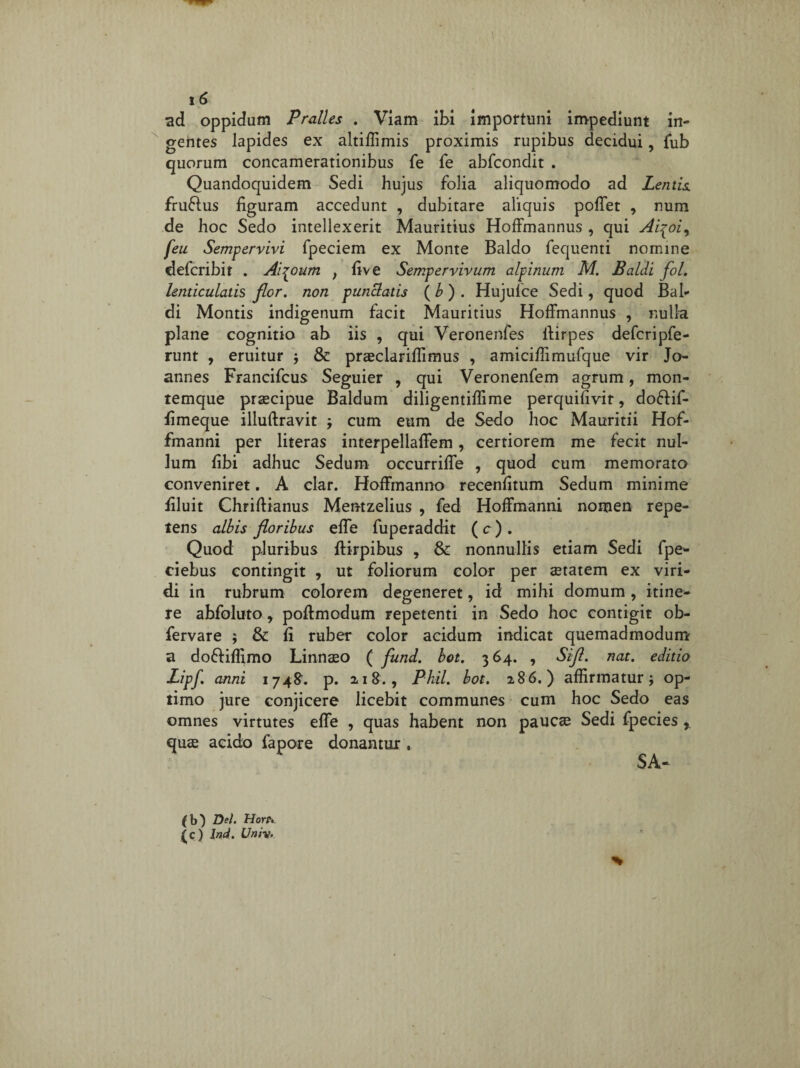 ad oppidum Pralles . Viam ibi importuni impediunt in¬ gentes lapides ex altiffimis proximis rupibus decidui, fub quorum concamerationibus fe fe abfcondit . Quandoquidem Sedi hujus folia aliquomodo ad Lentis. fruflus figuram accedunt , dubitare aliquis poffet , num de hoc Sedo intellexerit Mauritius Hoffmannus , qui Ai^oi, feu Sempervivi fpeciem ex Monte Baldo fequenti nomine defcribit . Ai^oum , five Sempervivum alpinum M. Baldi fol. lenticulatis flor, non punctatis ( b ) . Hujufce Sedi, quod Bal» di Montis indigenum facit Mauritius Hoffmannus , nulla plane cognitio ab iis , qui Veronenfes llirpes defcripfe- runt , eruitur $ & praeclariflimus , amiciffimufque vir Jo- annes Francifcus Seguier , qui Veronenfem agrum, mon¬ temque praecipue Baldum diligentiffime perquifivit, dofiif- fimeque illuftravit j cum eum de Sedo hoc Mauritii Hof- fmanni per literas interpellaffem, certiorem me fecit nul¬ lum fibi adhuc Sedum occurriffe , quod cum memorato conveniret. A clar. Hoffmanno recenfitum Sedum minime filuit Chriftianus Mentzelius , fed Hoffmanni nomen repe¬ tens albis floribus effe fuperaddit ( c ) . Quod pluribus ftirpibus , & nonnullis etiam Sedi fpe- ciebus contingit , ut foliorum color per aetatem ex viri¬ di in rubrum colorem degeneret, id mihi domum, itine¬ re abfoluto 9 poftmodum repetenti in Sedo hoc contigit ob- fervare $ & fi ruber color acidum indicat quemadmodum a doffiflimo Linnaeo ( fund. bot, 364. , Sifl. nat. editio Lipf. anni 1748. p. 218., Phil. bot. 286.) affirmatur j op¬ timo jure conjicere licebit communes cum hoc Sedo eas omnes virtutes effe , quas habent non paucae Sedi fpecies r quae acido fapore donantur , SA-
