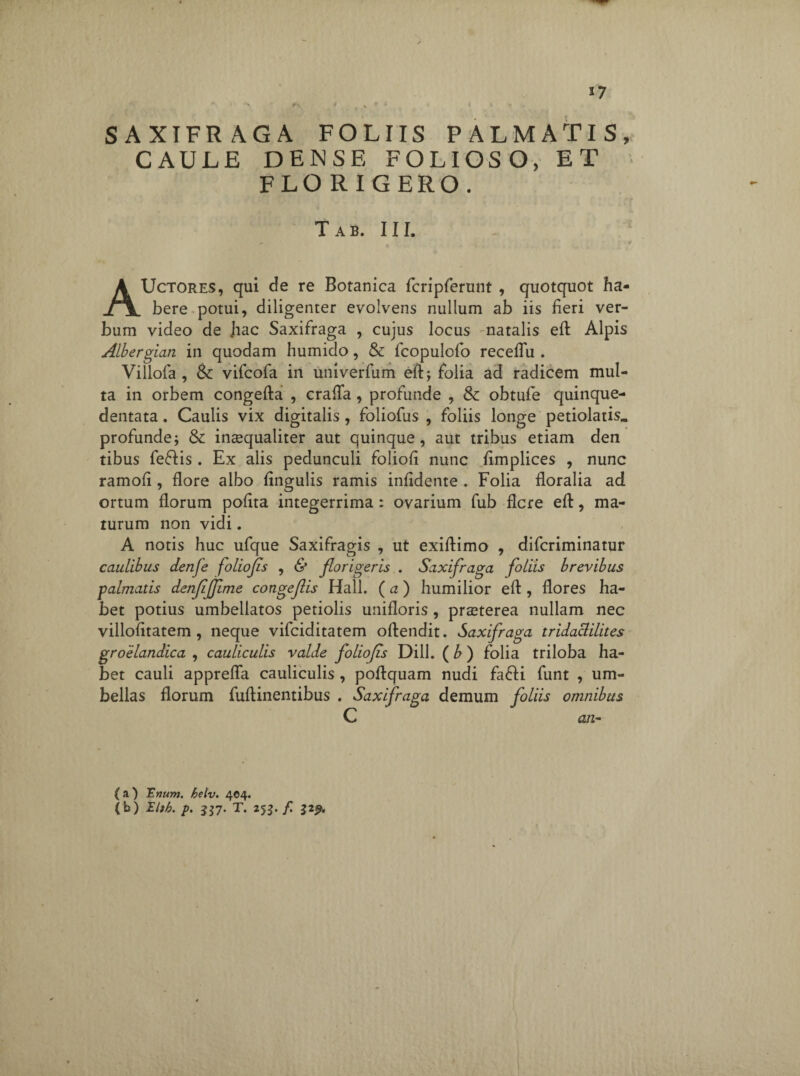 * > <*•> « „ s ♦ • * * * *■ . SAXIFRAGA FOLIIS PALMATIS, CAULE DENSE FOLIOSO, ET FLORIGERO. Tab. III. AUctores, qui de re Botanica fcripferunt , quotquot ha¬ bere potui, diligenter evolvens nullum ab iis fieri ver¬ bum video de Jiac Saxifraga , cujus locus natalis eft Alpis Albergian in quodam humido, & fcopulofo receflu . Villofa , & vifcofa in univerfum efl; folia ad radicem mul¬ ta in orbem congefta , crafla, profunde , & obtufe quinque- dentata. Caulis vix digitalis, foliofus , foliis longe petiolatis» profunde i & inaequaliter aut quinque, aut tribus etiam den tibus fe&is . Ex alis pedunculi foliofi nunc fimplices , nunc ramofi , flore albo fingulis ramis infidente . Folia floralia ad ortum florum polita integerrima: ovarium fub flere efl:, ma¬ turum non vidi. A notis huc ufque Saxifragis , ut exiftimo , diferiminatur caulibus denfe foliofls , & florigeris . Saxifraga foliis brevibus palmatis denfijjime congeflis Hali. (a) humilior efl:, flores ha¬ bet potius umbellatos petiolis unifloris , praeterea nullam nec villofitatem, neque vifeiditatem oftendit. Saxifraga tridaclilites groelandica , cauliculis valde foliofis DilL (b ) folia triloba ha¬ bet cauli apprefla cauliculis , poflquam nudi fafli funt , um¬ bellas florum fuftinentibus . Saxifraga demum foliis omnibus C £1/2- ( a ) Trium. helv. 404. (b) Ibb. p. 557. T. 25$. f. 329.