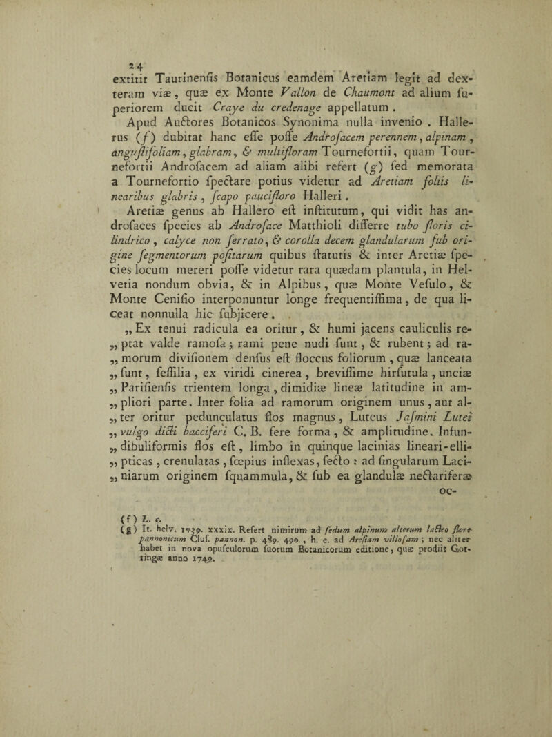 extitit Taurinenfis Botanicus eamclem Aretiam legit ad dex¬ teram vise , quce ex Monte Vallon de Chaumont ad alium fu- periorem ducit Craye du credenage appellatum . Apud Auftores Botanicos Synonima nulla invenio . Halle- rus (/ ) dubitat hanc effle poffle Androfacem perennem, alpinam , anguflijoliam, glabram, & multifloram TouniQ^otin, quam Tour- nefortii Androfacem ad aliam alibi refert (g) fed memorata a Tournefortio fpeclare potius videtur ad Aretiam foliis li¬ nearibus glabris , fcapo paucifloro Halleri. Aretiae genus ab Hallero eft inftitutum, qui vidit has an- drofaces fpecies ab Androface Matthioli differre tubo floris ci- lindrico , calyce non ferrato, & corolla decem glandularum fub ori¬ gine fegmentorum pofltarum quibus ftatutis & inter Aretiae fpe¬ cies locum mereri poffe videtur rara quaedam plantula, in Hel¬ vetia nondum obvia, & in Alpibus, quae Monte Vefulo, Sc Monte Cenifio interponuntur longe frequentifflma, de qua li¬ ceat nonnulla hic fubjicere . „ Ex tenui radicula ea oritur, & humi jacens cauliculis re- 9, ptat valde ramofaj rami pene nudi funt, &: rubent; ad ra- „ morum divifionem denfus eft floccus foliorum , quae lanceata „ funt, feftilia , ex viridi cinerea , breviftime hirfutula , unciae „ Parifienfis trientem longa , dimidiae lineae latitudine in am- „ pliori parte. Inter folia ad ramorum originem unus , aut al- „ ter oritur pedunculatus flos magnus , Luteus Jafmini Lutei „ vulgo dicti bacciferi C. B. fere forma, & amplitudine. Infun- „ dibuliformis flos eft, limbo in quinque lacinias lineari -elli- „ pticas, crenulatas , foepius inflexas, fe&o : ad lingularum Laci- w niarum originem fquammula, & fub ea glandulae ne&ariferae oc- (f) L. c. (g) It. helv. 17^9-. xxxix. Refert nimirum ad [edum alpinum alterum lafteo fiort pannonicum Cluf. pannon. p. 4^9. 49©. , h. e. ad Arefiam villofam ; nec aliter habet in nova opufculorum fuorum Botanicorum editione, qu<e prodiit Got* lings anno 1749.