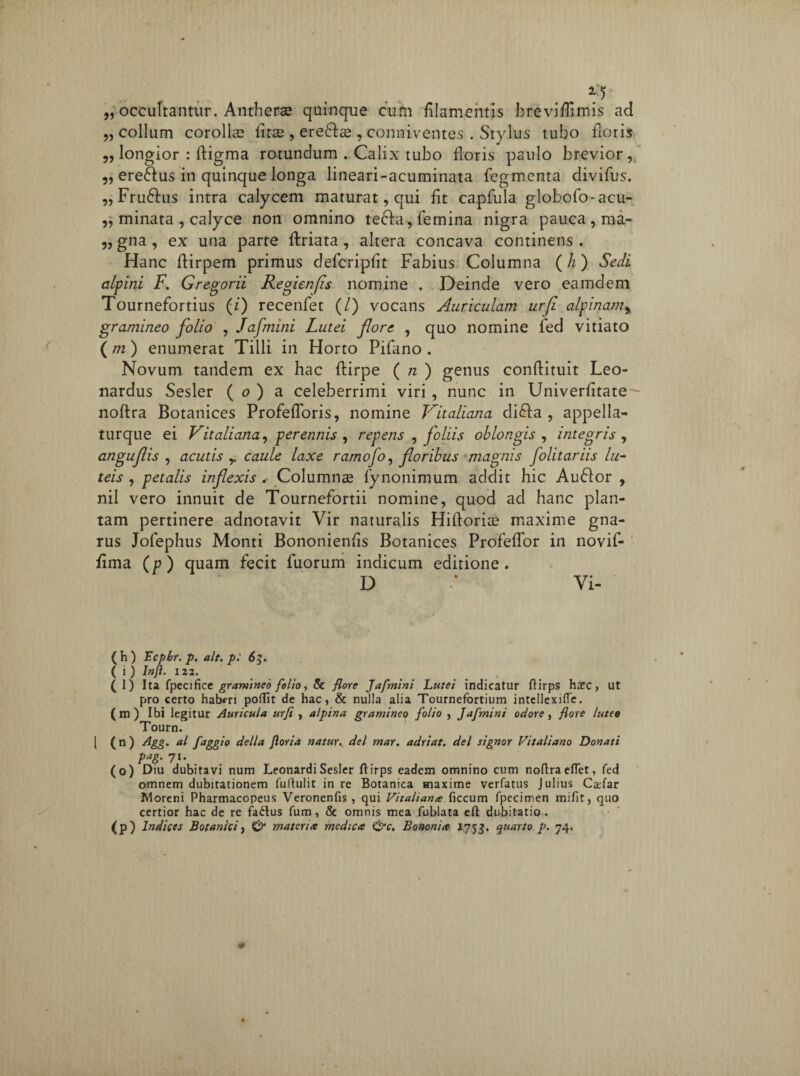 „ occultantur. Antherae quinque cum filamentis breviflimis ad „ collum corollas fitae , ereffa , conniventes . Stylus tubo floris „ longior : ftigma rotundum . Calix tubo floris paulo brevior, ,, ere£fus in quinque longa lineari-acuminata fegmenta divifus. „ Fru6fus intra calycem maturat, qui fit capfula globofo-acu- „ minata , calyce non omnino teffa, femina nigra pauca, ma- „ gna , ex una parte {friata, altera concava continens . Hanc ftirpem primus defcripfit Fabius Columna (h) Sedi alpini F. Gregorii Regienfs nomine . Deinde vero eamdem Tournefortius (i) recenfet (/) vocans Auriculam urfe alpinam% gramineo folio , Jafmini Lutei flore , quo nomine fed vitiato ( m ) enumerat Tilli in Horto Pifano . Novum tandem ex hac ftirpe ( n ) genus conftituit Leo- nardus Sesler ( o ) a celeberrimi viri , nunc in Univerfitate noftra Botanices Profefforis, nomine Vitaliana di£fa , appella- turque ei Vitaliana, perennis , repens , foliis oblongis , integris , anguflis , acutis ,. caule laxe ramofo, floribus magnis folitariis lu¬ teis , petalis inflexis , Columnae fynonimum addit hic Auflor , nil vero innuit de Tournefortii nomine, quod ad hanc plan¬ tam pertinere adnotavit Vir naturalis Hiftoriae maxime gna¬ rus Jofephus Monti Bononienfis Botanices Profeffor in novif- fima (p) quam fecit fuorum indicum editione. D :• Vi- ( h ) Ecpbr. p. ait. p: 63. ( i ) Infi. 122. (l) Ita fpecificc gramineo folio, 8c flore Jafmini Lutei indicatur ftirps hxc} ut pro certo haberi poflit de hac, & nulla alia Tournefortium intellexifle. (m) Ibi legitur Auricula urfi , alpina gramineo folio , Jafmini ociore, flore luteo Tourn. [ (n) Agg. al faggio della Jloria natur, dei mar. adriat. dei signor Vitaliano Donati Pag- 7l’ (o) Diu dubitavi num LeonardiSesler ftirps eadem omnino cum noftraeflet, fed omnem dubitationem fuftulit in re Botanica maxime verfatus Julius Cxfar Moreni Pharmacopeus Veronenfis , qui Vitaliana ficcum fpecimen miftt, quo certior hac de re fadlus fum , & omnis mea fublata eft dubitatio . (p) Indices Botanici, & materia medica &c. Bononia 1753. quarto p. 74.