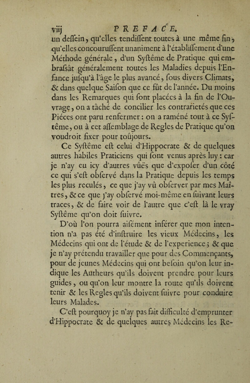 un deflein, qu’elles tendiflent toutes à une même fin , qu’elles concoururent unaniment à l’étabhftêment d’une Méthode générale, d’un Syftême de Pratique qui era- brafsât généralement toutes les Maladies depuis l’En¬ fance jufqu’à l’âge le plus avancé, fous divers Climats, & dans quelque Saifon que ce fût de l’année. Du moins dans les Remarques qui (ont placées à la fin de l’Ou¬ vrage , on a tâché de concilier les contrariétés que ces Pièces ont paru renfermer: on a raméné tout à ce Syfi- ïême, ou à cet afiemblage de Réglés de Pratique qu’on voudroit fixer pour toujours. Ce Syftême eft celui d’Hippocrate & de quelques autres habiles Praticiens qui font venus après luy : car je n’ay eu icy d’autres vûës que d’expofer d’un côté ce qui s’eft obfervé dans la Pratique depuis les temps les plus reculés, ce que j’ay vu obferver par mes Maî¬ tres, &ce que j’ay obfervé moi-même en fiiivant leurs traces, & de faire voir de l'autre que c’eft là le vray Syftême qu’on doit fuivre. D’où l’on pourra aifément inférer que mon inten¬ tion n’a pas été d’inftruire les vieux Médecins, les Médecins qui ont de l’étude & de l’cxperience 5 & que je n’ay prétendu travailler que pour des Commençants, pour de jeunes Médecins qui ont befoin qu’on leur in¬ dique les Autheurs qu’ils doivent prendre pour leurs guides, ou qu’on leur montre la route qu’ils doivent tenir & les Réglés qu’ils doivent fuivre pour conduire leurs Malades. C’eft pourquoy je n’ay pas fait difficulté d’emprunter d’Hippocrate & de quelques autres Médecins les Re- (