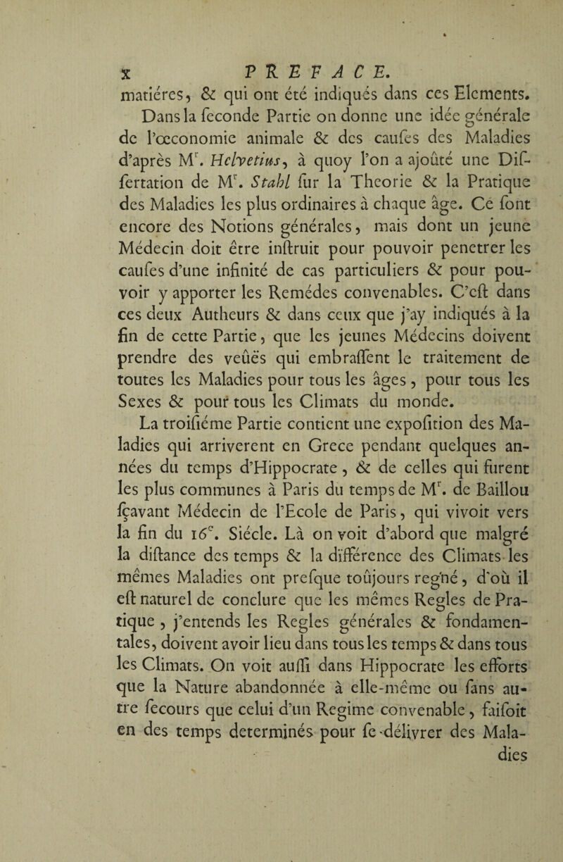 matières, & qui ont été indiqués dans ces Eléments. Dans la fécondé Partie on donne une idée générale de l’oeconomie animale & des caufes des Maladies d’après Mr. Helvétius, à quoy l’on a ajouté une Dif- fèrtation de M1. Stahl fur la Théorie & la Pratique des Maladies les plus ordinaires à chaque âge. Ce font encore des Notions générales, mais dont un jeune Médecin doit être inftruit pour pouvoir penetrer les caufes d’une infinité de cas particuliers & pour pou¬ voir y apporter les Remèdes convenables. C’cft dans ces deux Autheurs & dans ceux que j’ay indiqués à la fin de cette Partie, que les jeunes Médecins doivent prendre des veûës qui embraffent le traitement de toutes les Maladies pour tous les âges , pour tous les Sexes & pour tous les Climats du monde. La troifiéme Partie contient une expofition des Ma¬ ladies qui arrivèrent en Grece pendant quelques an¬ nées du temps d’Hippocrate, & de celles qui furent les plus communes à Paris du temps de Mr. de Baillou fçavant Médecin de l’Ecole de Paris, qui vivoit vers la fin du 16e. Siècle. Là on voit d’abord que malgré la diftance des temps & la différence des Climats les mêmes Maladies ont prefque toûjours reg'né, d'où il eft naturel de conclure que les mêmes Réglés de Pra¬ tique , j’entends les Réglés générales & fondamen¬ tales, doivent avoir lieu dans tous les temps & dans tous les Climats. On voit auffi dans Hippocrate les efforts que la Nature abandonnée à elle-même ou fans au¬ tre fecours que celui d’un Régime convenable , faifbit en des temps déterminés pour fe délivrer des Mala¬ dies