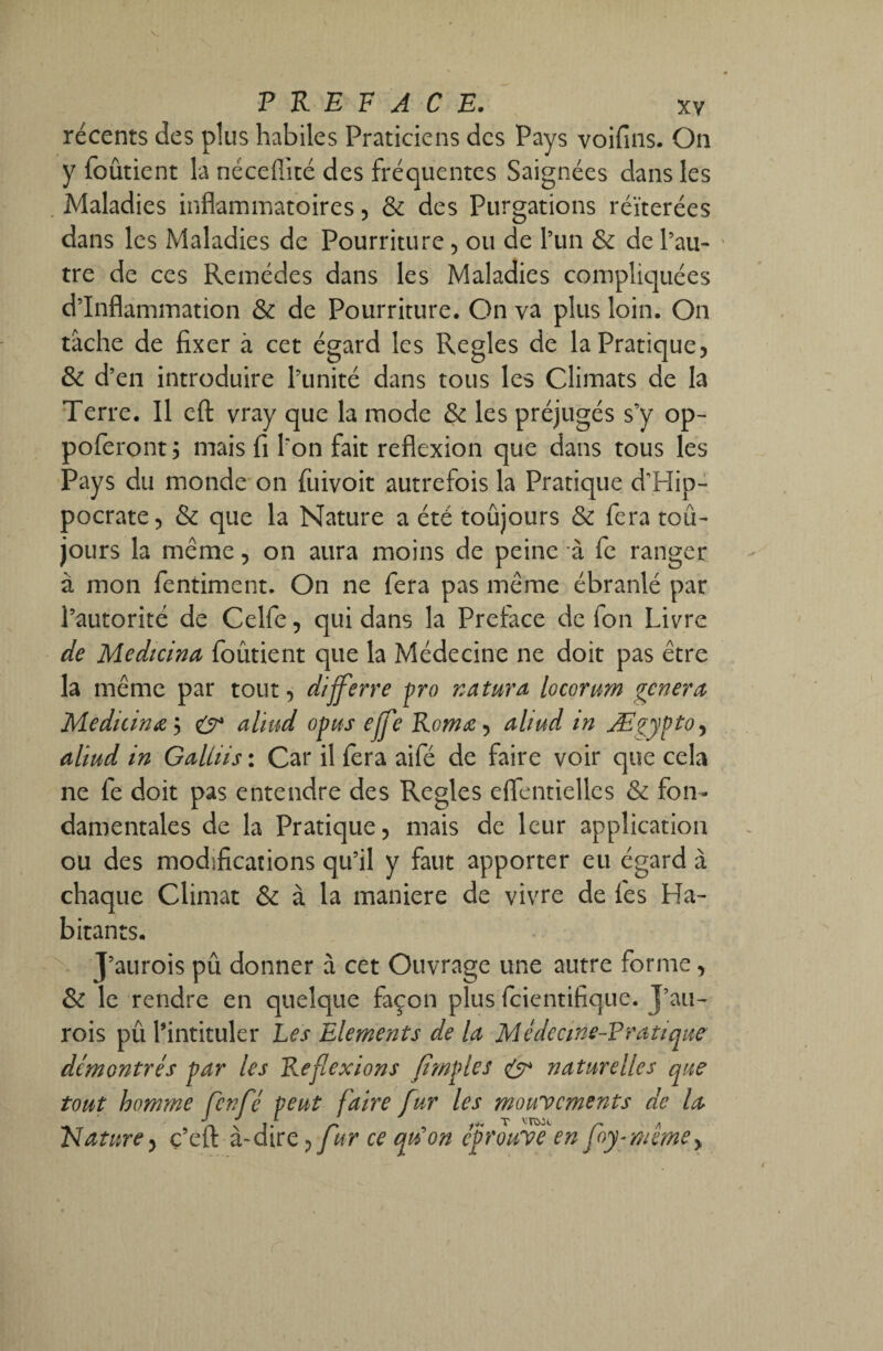 récents des plus habiles Praticiens des Pays voifins. On y {obtient la nécefiité des fréquentes Saignées dans les Maladies inflammatoires, & des Purgations réitérées dans les Maladies de Pourriture, ou de l’un & de l’au¬ tre de ces Remèdes dans les Maladies compliquées d’inflammation & de Pourriture. On va plus loin. On tâche de fixer à cet égard les Réglés de la Pratique, & d’en introduire l’unité dans tous les Climats de la Terre. Il eft vray que la mode & les préjugés s’y op- poferont ; mais fi l’on fait reflexion que dans tous les Pays du monde on fuivoit autrefois la Pratique d’Hip¬ pocrate, & que la Nature a été toujours & fera toû- jours la même, on aura moins de peine à fe ranger à mon fentiment. On ne fera pas même ébranlé par l’autorité de Celfe, qui dans la Préfacé de fon Livre de Medtcina foûtient que la Médecine ne doit pas être la même par tout, differre pro natura locortm généra Medicinœ'i & aliud opus elfe Roms, aliud in Ægypto, aliud in Galliis : Car il fera aifé de faire voir que cela ne fe doit pas entendre des Réglés eflentiellcs & fon¬ damentales de la Pratique, mais de leur application ou des modifications qu’il y faut apporter eu égard à chaque Climat & à la maniéré de vivre de fies Ha¬ bitants. J’aurois pû donner à cet Ouvrage une autre forme, & le rendre en quelque façon plus feientifique. J’au¬ rois pû l’intituler Les Eléments de la Médecine-Pratique démontrés par les Reflexions Jimples çÿ* naturelles que tout homme fenfé peut faire fur les mouvements de la Elature, ç’eft à-dire , f rr ce qu'on éprouve en foy-mêmey