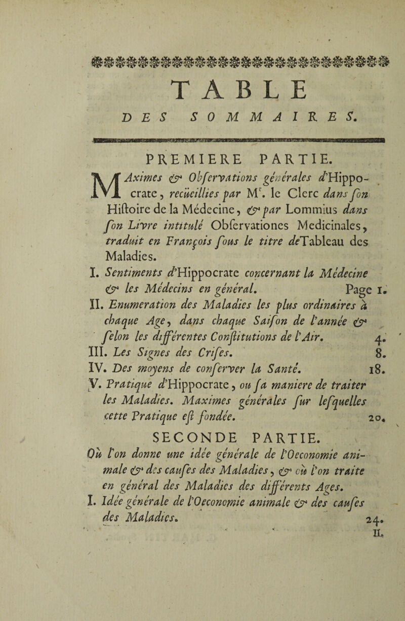 I TABLE DES SOMMAIRES. PREMIERE PARTIE. MAximes & Ohfcrvations générales D’Hippo¬ crate , recueillies par Ml. le Clerc dans fin Hiftoiredela Médecine, &par Lommius dans fon Livre intitulé Obfervationes Médicinales, traduit en François fous le titre Df Tableau des Maladies. I. Sentiments D’Hippocrate concernant la Médecine & les Médecins en général. Page I. ÏI. Enumération des Maladies les plus ordinaires a chaque Age, dans chaque S ai fon de tannée eÿ4 félon les différentes Conjlitutions de tAir. 4. III. Les Signes des Crifes. 8. IV. Des moyens de conferver la Santé. 18. y. Pratique D’Hippocrate, ou fa maniéré de traiter les Maladies. Maximes générales fur lefquelles cette pratique ejl fondée. 20. SECONDE PARTIE. Ou ton donne une idée générale de tOeconomie ani¬ male & des caufes des Maladies, & eu ton traite en général des Maladies des différents Ages. I. Idée générale de tOeconomie animale & des caufes des Maladies. 24. IL /