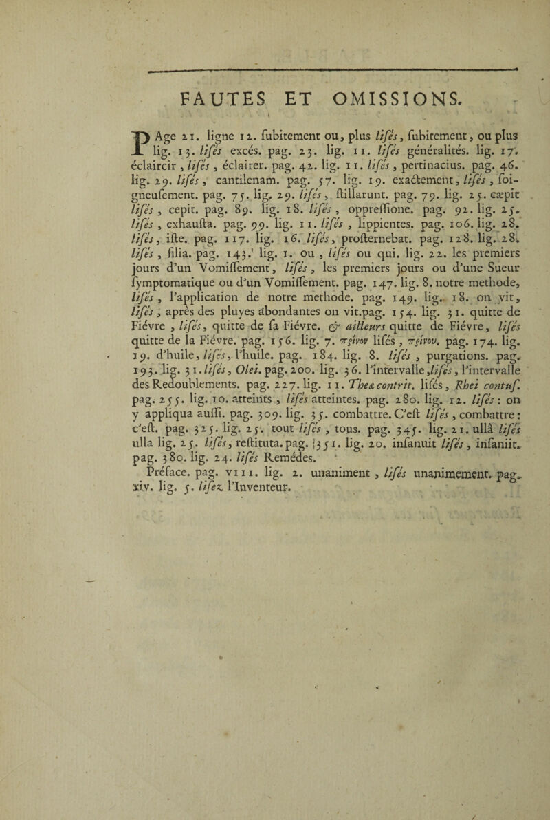 - FAUTES ET OMISSIONS. X • , , • , * | l| 1 . - t P Age 21. ligne 12. fubitement ou, plus lifés, fubitement, ou plus lig. i$. lifés excès, pag. 23. lig. 11. lifés généralités, lig. 17, éclaircir , lifés , éclairer, pag. 42. lig. 11. lifés , pertinacius. pag. 46. lig. 29. lifés , cantilenam. pag. 57. lig. 19. exa&ement, lifés , foi- gneufement. pag. 75. lig. 29. /i/<A, (lillarunt. pag. 79. lig. 25. cæpit , cepit. pag. 89. lig. 18. lifés , oppreiTione. pag. 92.bg. 25. ///& , exhaufta. pag. 99. lig. 11. lifés , lippientes. pag. 106. lig. 28. lifés, ifte. pag. 117. lig. 16. lifés, profternebat. pag. 128. lig. 28. lifés , fîlia. pag. 143lig. 1. ou , lifés ou qui. lig. 22. les premiers jours d’un Vomiffement, lifés , les premiers jours ou d'une Sueur fymptomatique ou d'un Vomilïement. pag. 147. lig. 8. notre méthode, lifés , l'application de notre méthode, pag. 149. lig.- 18. on vit, lifés , après des pluyes abondantes on vit.pag. 154. lig. 31. quitte de Fièvre , lifés, quitte de fa Fièvre, çr ailleurs quitte de Fièvre, lifés quitte de la Fièvre, pag. 156. lig. 7. wfmv lifés, 3rfvov. pag. 174. lig. 19. d'huile, lifésy l'huile, pag. 184. lig. 8. lifés , purgations, pag* 193. lig. 31.lifés, Olei.^ag.ioo. lig. 36. l'intervalle,lifés, l'intervalle des Redoublements, pag. 227.bg. 11. Thea contrit. lifés, Rhei contuf pag. 255. lig. 10. atteints , lifés atteintes, pag. 280. lig. 12. lifés : on y appliqua auffi. pag. 309.bg. 35. combattre. C'eft lifés , combattre : c'eft. pag. 325. lig. 25. tout lifés , tous. pag. 34^. lig. 21. ullâ lifés ulla lig. 25. lifés, reftituta. pag. f351. lig. 20. infanuit lifés , infaniit. pag. 380. lig. 24. lifés Remèdes. Préface, pag. vin. lig. 2. unaniment , lifés unanimement. pag3, adv, lig. 5. lifez, l'Inventeur. * /