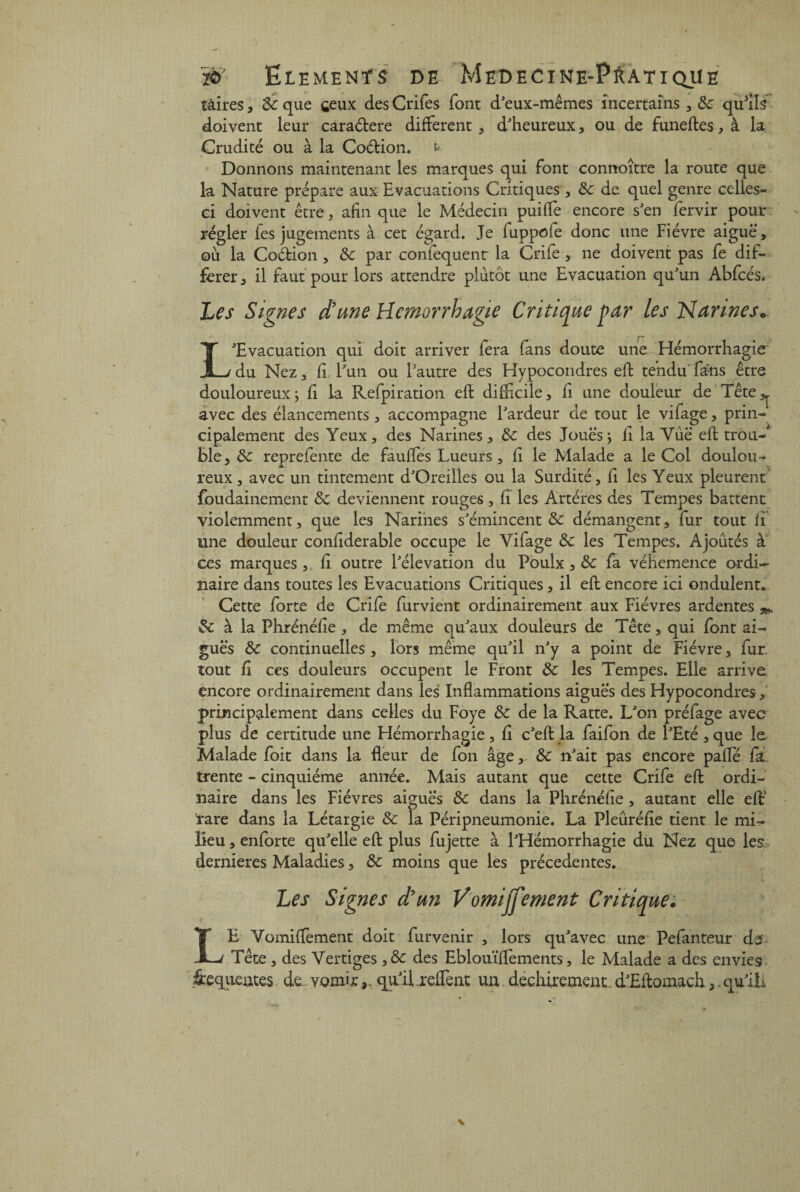 tàires, 8c que ceux des Crifes font d'eux-mêmes incertains , 8c qffiils doivent leur caraétere different , d'heureux, ou de funeftes, à la Crudité ou à la Codion, k Donnons maintenant les marques qui font connoître la route que la Nature prépare aux Evacuations Critiques , 8c de quel genre celles- ci doivent être , afin que le Médecin puilfe encore s'en fervir pour régler fes jugements à cet égard. Je fuppofe donc une Fièvre aiguë, ou la Codion , 8c par confequent la Crife , ne doivent pas fe dif¬ férer, il faut pour lors attendre plutôt une Evacuation qu'un Abfcés, Les Signes d’une Hémorrhagie Critique par les Narines* L'Evacuation qui doit arriver fera fans doute une Hémorrhagie' du Nez, fi l'un ou l'autre des Hypocondres eft tendu fans être douloureux; fi la Refpiration eft difficile, fi une douleur de Tête,, avec des élancements, accompagne l'ardeur de tout le vifage, prin¬ cipalement des Yeux, des Narines, 8c des Joues; fi la Vùë eft trou¬ ble, 8c reprefente de faufTes Lueurs, fi le Malade a le Col doulou¬ reux, avec un tintement d'Oreilles ou la Surdité, fi les Yeux pleurent foudainement 8c deviennent rouges, fi les Artères des Tempes battent violemment, que les Narines s'émincent 8c démangent, fur tout fi une douleur confiderable occupe le Vifage 8c les Tempes. Ajoutés à ces marques,, fi outre l'élévation du Poulx , 8c fa véhemence ordi¬ naire dans toutes les Evacuations Critiques, il eft encore ici ondulent» Cette forte de Crife furvient ordinairement aux Fièvres ardentes & à la Phrénéfie , de même qu'aux douleurs de Tête, qui font ai¬ guës 8c continuelles , lors même qu'il n'y a point de Fièvre, fur. tout fi ces douleurs occupent le Front 8c les Tempes. Elle arrive encore ordinairement dans les Inflammations aiguës des Hypocondres, principalement dans celles du Foye 8c de la Ratte. L'on préfage avec plus de certitude une Hémorrhagie, fi c'eft la faifon de l'Eté , que le Malade foit dans la fleur de fon âge, 8c n'ait pas encore pafle fa, trente - cinquième année. Mais autant que cette Crife eft ordi¬ naire dans les Fièvres aiguës 8c dans la Phrénéfie, autant elle eft’ rare dans la Létargie & la Péripneumonie. La Pleûréfie tient le mi¬ lieu, enforte qu'elle eft plus fujette à l'Hémorrhagie du Nez que les dernieres Maladies, 8c moins que les précédentes. Les Signes d’un Vomijj'ement Critique. LE Vomiffiement doit furvenir , lors qu'avec une Pefanteur ds Tête, des Vertiges ,& des Eblouïfïèments, le Malade a des envies iequeutes de. vomirqu'il .reffent un déchirement. d'Eftomach,. qu'iL