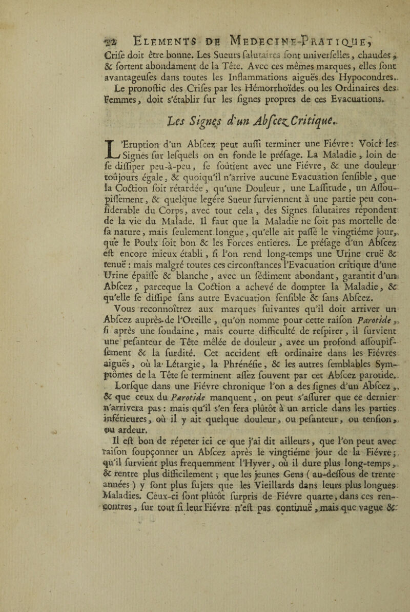 Crife doit être bonne. Les Sueurs faluraires font univerfelies, chaudes * Sc fortent abondament de la Tête. Avec ces mêmes marques, elles font avantageufes dans toutes les Inflammations aiguës des Hypocondres*. Le pronoflic des Crifes par les Hémorrhoïdes ou les Ordinaires des Femmes, doit s'établir fur les lignes propres de ces Evacuations* Les Signes d'un Abfcez^Critique.. L'Eruption d'un Abfcez peut auffi terminer une Fièvre: VoiciTes Signes fur lefquels on en fonde le préfage. La Maladie , loin de fe diffiper peu-à-peu, fe foùtient avec une Fièvre, ôc une douleur toujours égale, Sc quoiqu'il n'arrive aucune Evacuation fenfible, que la Coètion foit rétardée , qu'une Douleur , une Laffitude, un Aftou— paiement, & quelque légère Sueur furviennent a une partie peu con- fiderable du Corps, avec tout cela, des Signes falutaires répondent de la vie du Malade. Il faut que la Maladie ne foit pas mortelle de¬ là nature, mais feulement longue, qu'elle ait palfé le vingtième jour,> que le Poulx foit bon Sc les Forces entières. Le préfage d'un Abfcez' eft: encore mieux établi, fi l'on rend long-temps une Urine crue & tenue : mais malgré toutes ces circonflances l'Evacuation critique d'une Urine épaifle ôc blanche, avec un fédiment abondant, garantit d'un i Abfcez , parceque la Coétion a achevé de dompter la Maladie, Sc qu'elle fe diflipe fans autre Evacuation fenfible Sc fans Abfcez. Vous reconnoîtrez aux marques fui vantes qu'il doit arriver un Abfcez auprès» de l'Oreille , qu'on nomme pour cette raifon Parotide ,, fi après unefoudaine, mais courte difficulté de refpirer, il furvient une pefanteur de Tête mêlée de douleur , avec un profond aftoupif* fèment & la furdité. Cet accident eft: ordinaire dans les Fièvres aiguës, ou la* Létargie, la Phrénéfie, Sc les autres femblables Sym¬ ptômes de la Tête fe terminent allez fouvent par cet Abfcez parotide. Lorfque dans une Fièvre chronique l'on a des lignes d'un Abfcez,, Sc que ceux du Parotide manquent, on peut s'affiner que ce dernier n'arrivera pas : mais qu'il s'en fera plutôt à un article dans les parties inférieures, où il y ait quelque douleur, ou pefanteur, ou tendon > ou ardeur. Il eft: bon de répéter ici ce que j'ai dit ailleurs, que l'on peut avec raifon foupçonner un Abfcez après le vingtième jour de la Fièvre ; qu'il furvient plus fréquemment l'Hyver, où il dure plus long-temps „ Sc rentre plus difficilement ; que les jeunes Gens ( au-deflbus de trente années ) y font plus fujets que les Vieillards dans leurs plus longues Maladies. Ceux-ci font plutôt furpris de Fièvre quarte, dans ces ren¬ contres, fur tout fi leur Fièvre n'efl pas continué, mais que vague Sc: