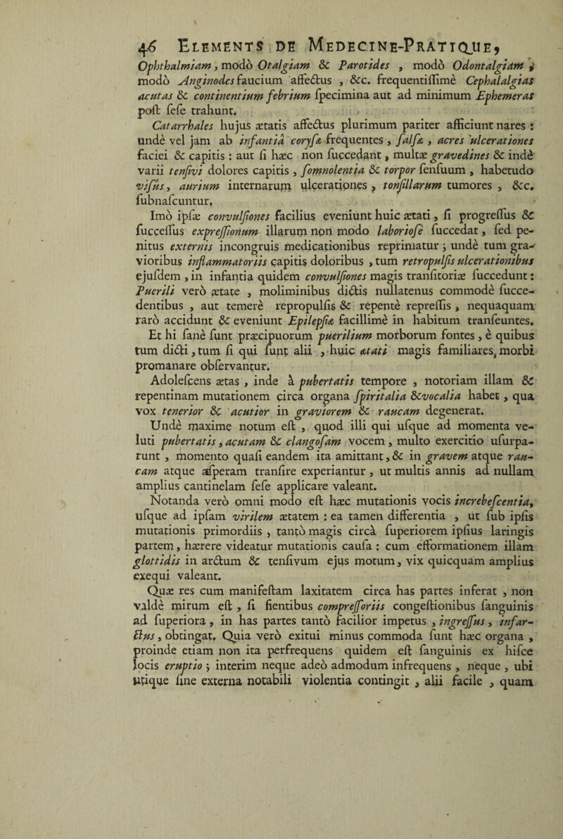 Ophthalmiam, modo Otalgiam 8c parotides , modo Odontalgiam j modo Angïnodes faucium affe&us , 8cc. frequentiftimè Cephalalgias actif as 8c continent mm febrittm fpecimina aut ad minimum Ephemeras poil fefe trahunt. Catarrhales hujus ætatis affe&us plurimum pariter afficiunt nares : undè vel jam ab infantid corjfa frequentes , [alfa 9 acres 'ulcerationes faciei 8c capitis : aut fi hæc non fuçcedant , multæ gravedines 8c indè varii tenfivi dolores capitis 5 fomnolentia 8c torpor fenfuum , habetudo vif us 9 aurium internarum ulçerationes > tonfillarum tumores , 8cc. fubnafcuntur. Imo ipfæ convulfones facilius eveniunt huic ætati, fi progreifus 8c fucçellus exprejfonum illarum non modo laboriofè fuccedat, fed pe- jiitus externis incongruis medicationibus reprimatur ; undè tum gra-- vioribus inflammatoriis çapitis doloribus , tum retropulfs ulcerationibus ejufdem , in infantia quidem convulfones magis tranfitoriæ fuccedunt : Puerili ver b ætate 9 moliminibus didis nullatenus commodè fucce- dentibus , aut temerè repropulfis 8c repentè reprefiis % nequaquam raro accidunt 8c eveniunt Epilepfa facillimè in habitum tranfeuntes. Et hi fané finit præcipuorum puerilium morborum fontes, è quibus tum didi,tum fi qui funt alii ? huic atati magis familiarestmorbi promanare obfervantur. Adolelcens ætas , inde à pubertatis tempore , notoriam iilam 8C repentinam mutationem çirca organa fpiritalia 8cvocalia habet, qua vox tenerior 8c acutior in graviorem 8c raucam dégénérât. Undè maxime notum eft , quod illi qui ufque ad momenta ve- luti pubertatis 9 acutam 8c clangofam vocem , multo exercitio ufurpa- runt , momento quafi eandem ita amittant, 8c in gravem atque rau~ cam atque aifperam tranfire experiantur, ut multis annis ad nullam ampli us cantinelam fefe applicare valeant. Notanda vero omni modo effc hæc mutationis vocis increbefcentia, ufque ad ipfam virilem ætatem : ea tamen differentia , ut fub ipfis mutationis primordiis , tantb magis circà fuperiorem ipfius laringis partem, hærere videatur mutationis caufa : cum efformationem illam glottidis in ardum 8c tenfivum ejus motum, vix quicquam amplius exequi valeant. Quæ res cum manifeftam laxitatem circa has partes inférât , non vuldè mirum eft , fi fientibus comprejforiis congeilionibus languinis ad fuperiora 9 in has partes tantb facilior impetus , ingrejfus > infar- Bus j obtingat, Quia verb exitui minus çommoda funt hæc organa , proinde etiam non ita perfrequens quidem eft fanguinis ex hifce locis eruptio , intérim neque adeo admodum infrequens , neque , ubi ttfique fine externa notabili violentia contingit , alii facile , quam