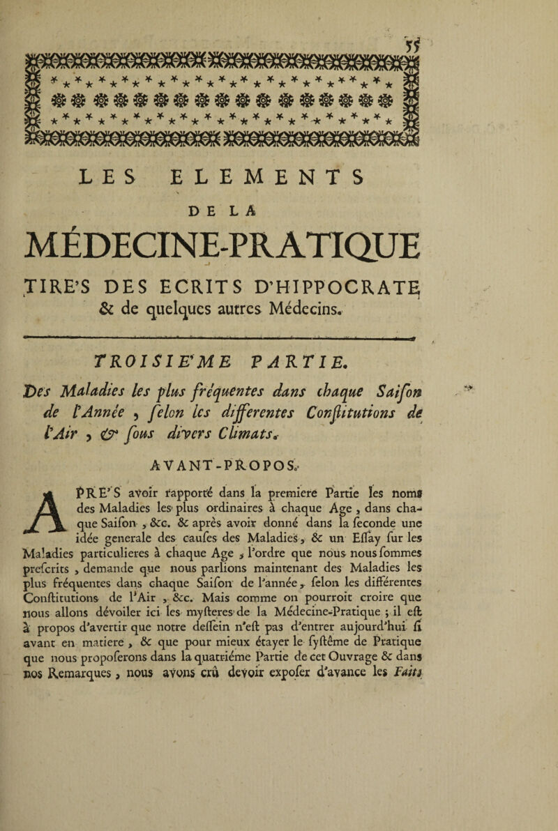 LES ELEMENTS \ DELA MÉDECINE-PRATIQUE TIRE’S DES ECRITS D’HIPPOCRATÇ & de quelques autres Médecins. TROISIEME PARTIE. * » ' “■ Des Maladies les plus fréquentes dans ibaque Saifon de l'Année , félon les differentes Conflitutions de l'Air , & fous divers Climats. AVANT-PROPOS.. A PRE'S avoir rapporte dans la première Partie les noms des Maladies les* plus ordinaires à chaque Age , dans cha¬ que Saifon y Ôcc. & après avoir donné dans la féconde une idée generale des caufes des Maladies y ôc un Eflay fur les Maladies particulières à chaque Age y l'ordre que nous nousfommes prefcrits > demande que nous parlions maintenant des Maladies les plus fréquentes dans chaque Saifon de l'année ? félon les différentes Conflitutions de P Air , &c. Mais comme on pourroit croire que nous allons dévoiler ici les myfteres de la Médecine-Pratique ; il efl à propos d'avertir que notre defîèin n'efl pa3 d'entrer aujourd'hui fi avant en matière , & que pour mieux étayer le fyftême de Pratique que nous propoferons dans la quatrième Partie de cet Ouvrage & dans nos Remarques, nous avons cru devoir expofer d'avance les Faits,