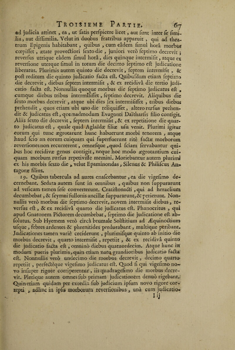 ad judicia attinet > ea , ut fatis perfpicerc licet, aut funt inter le lîmi- lia, aut diftimiiia. Yelut in duobus fratribus apparuit , qui ad thea- trum Epigenis habitabant, quibus , cum eâdem fimul horâ morbus cœpiftèt, ætate provedtiori fexto die , juniori vero feptimo decrevit ; reverfus utrique eâdem ftmul horâ, dies quinque intermiiit , atque ex reverftone uterque lirnul in totum die decimo feptimo eft judicatione liberatus. Plurimis autem quinto die decrevit, feptem intermiiit , de poft reditum die quinto judicatio fa&a eft. Quibufdam etiam feptinio die decrevit , diebus feptem intermiiit , de ex recidivâ die tertio judi¬ catio facta eft. Nonnullis quoque morbus die feptimo judicatus eft , cumque diebus tribus intermîftflet, feptimo decrevit. Aliquibus die lexto morbus decrevit , atque ubi dies (ex intermifiiïèt , tribus diebus prehendit , quos etiam ubi uno die reliquiftèt, altero rurfus prehen- dit de judicatus eft, quemadmodum Evagonti Daïthariis hlio contigit. Aiiis fexto die decrevit, feptem intermiiit, de ex repetitione die quar¬ to judicatus eft , quale quid Aglaïdæ filiae ufu venit. Plurimi igitur eorum qui tune ægrotarunt hune habuerunt morbi tenorem , atque haud fcio an eorum cuiquam qui fuperfuerunt ritè fadhe morborum reveriiones non recurrerent, omnefque , quod feiam fervabantur qui¬ bus hoc recidivæ genus contigit, neque hoc modo ægrotantium cui¬ quam morbum rurius repetivifte memini. Moriebantur autem plurimi ex his morbis fexto die ^ velue Epaminondas, Silenus de Philifcus An-* tagoræ filius. 19. Quibus tabercula ad aures enaicebantur, ea die vigeiimo de- cernebant. Sedata autem funt in omnibus , quibus non fuppurarunt ad veficam tamen feie converterunt. Cratiftonadti , qui ad heraclium decumbebat, de feymni fullonis ancillæ fuppurarunt, de perierunt. Non¬ nullis vero morbus die feptimo decrevit, novem intermiiit diebus, re¬ verfus eft , de ex recidivâ quarto die judicatus eft. Phanocritus , qui apud Gnatonem Pidtorem decumbebat, feptimo die judicatione eft ab- folutus. Sub Hyemem vero circà brumale Solftitium ad Æquinodfcium ufque , febres ardentes de phrenitides perdurabant, multique peribant. Judicationes tamen varie ceciderunt , plurimifque quinto ab initio die morbus decrevit, quarto intermiiit , repetiit , de ex recidivâ quinto die judicatio fadta eft , omnino diebus quatuordecim. Atque hune in modum pueris plurimis,quin etiam natu grandioribus judicatio fa<fta' eft. Nonnullis vero undecimo die morbus decrevit, decimo quarto repetiit , perfedtèque vigeiimo judicatus eft. Quod ii qui vigeiimo no-^ vo infuper rigore eorriperentur, iis qliadrageiimo die morbus decre¬ vit. Plerique autem omnesiub primam judicationem denuo rigebant. Quin etiam quidam per exordia fub judicium ipfum novo rigore cor- repti , adhne in ipfu morborum reverllonibus, unà cum judicatio iy