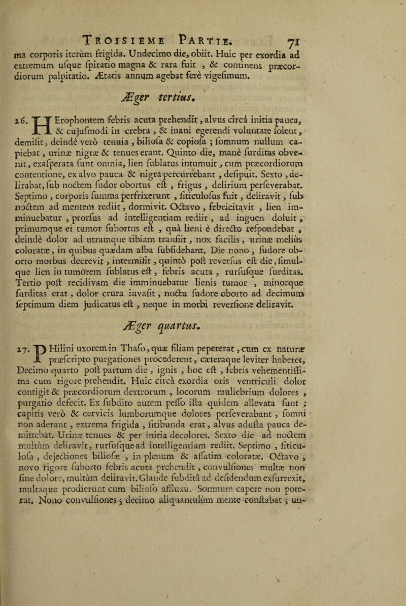 ma corporis iterum frigida. Undecimo die, obiit. Huic per exordia ad extremum ufque fpiratio magna 6c rara fuit , 6c contincns præcor- diorum palpitatio. Ætatis annum agebat ferè vigefimum. Æger tertius. 2.6. T~ T Erophontem febris acuta prehendit,alvus crrcà initia pauca, n 6c cujufmodi in crebra , 6c inani egerendi voluntate ioknt, demifit, deindè veto tenuia , biliofa 6c copiola ; fomnum nuilum ca- piebat, urinæ nigræ 6c tenues erant. Quinto die, manè furditas obve-* nit, exafperata funt omnia, lien fublatus intumuit, cum præcordiorum contentione, ex alvo pauca 6c nigra percurrebant , defipuit. Sexto , de- iirabat, fub nodem fudor obortus eft , frigus , delirium perfeverabat, Septimo , corporis fumma perfrixerunt , fiticulofus fuit, deliravit, fub nodem ad mentem rediit, dormivit. Octavo , febricitavit , lien im- minuebatur , prorfus ad intelligentiam rediit, ad inguen doluit » primumque ei tumor fubortus eft , quà iieni è diredo refpondebat , deindè dolor ad utramque trbiam tranfiit, nox facilis, urinæ meliùs coloratæ, in quibus quædam alba fubfidebant. Die nono , fudore ob- orto morbus decrevit > intermiiit, quinto poft reverfus eft die, fimul- que lien in tumdrem fublatus eft , febris acuta , rurfuique furditas. Tertio poft recidivam die imminuebatur lienis tumor , minorque furditas erat, dolor crura invafit, nodu fudore oborto ad decimum feptimum diem judicatus eft , neque in morbi reverfione deliravit. Æger quartus. xy. Y) Hilini uxoremin Thafo,quæ fdiam pepererat,cum ex nature A præfcripto purgationes procédèrent, cæteraque leviter haberet, Decirno quarto poft partum die , ignis , hoc eft , febris vehementiili- ma cum rigore prehendit. Huic drcà exordia oris ventriculi dolor contigit & præcordiorum dextrorum , locorufn muliebrium dolores , purgatio defecit. Ex fubdito autem pefto ifta quidem allevata funt ; capitis vero 6c cervicis lumborumque dolores perfeverabant , fomni non aderant , extrema frigida , litibunda erat, alvus adufta pauca de- mittebat. Urinæ tenues 6c per initia décolorés. Sexto die ad nodem multùm deliravit, rurfufquead intelligentiam rediit. Septimo , fiticu- lofa , dejediones biliofæ , in plénum 6c aftatim coloratæ. Odavo , novo rigore iuborto febris acuta prehendit, convulfiones multæ non fine do'ore, multùm deliravit.Glande fubditâad defidendumexfurrexit* multaque prodierunt cum biliofo afiluxu. Somnurn capere non pote- rat, Nono convulfiones} decimo aliquantulum menre conftabat ^ un-