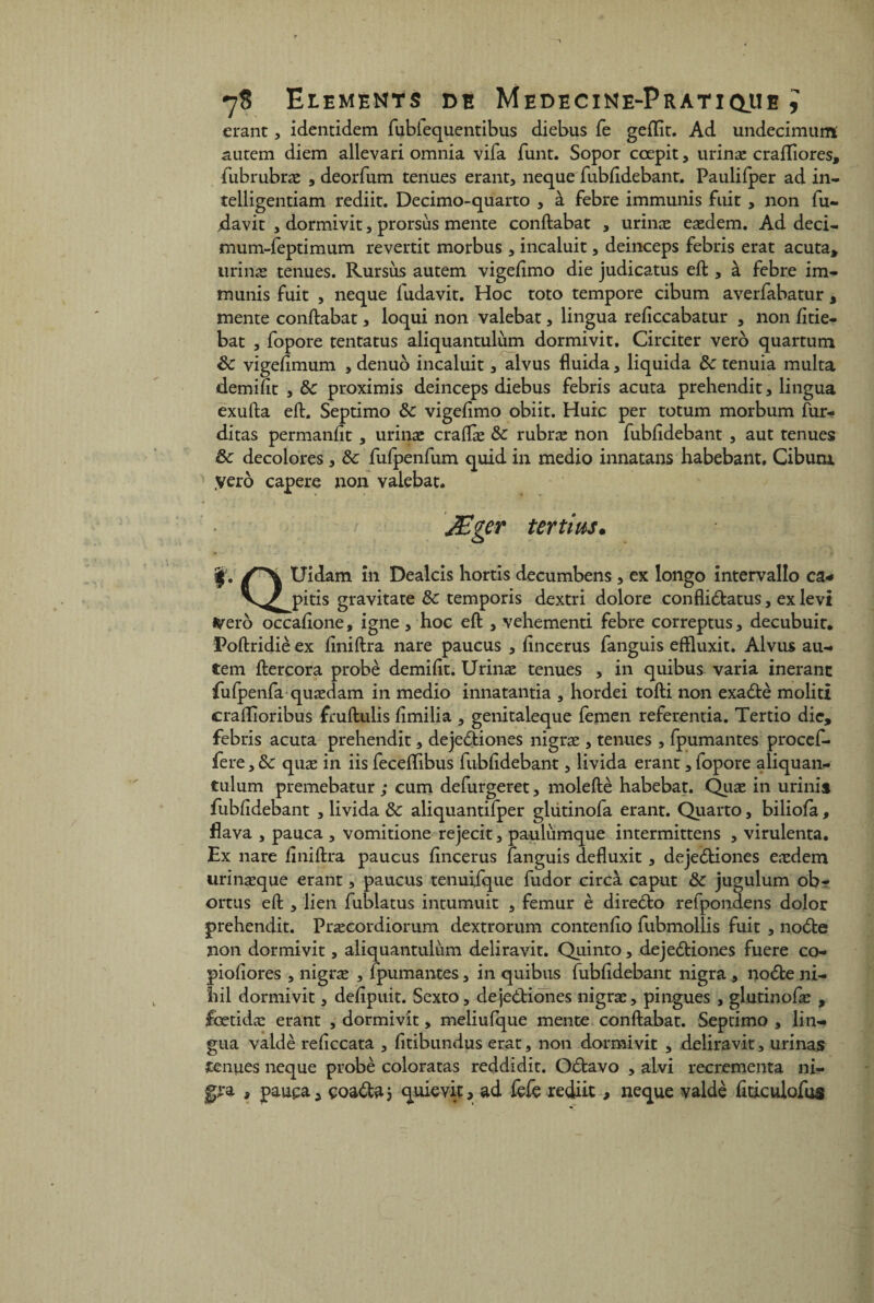 erant, identidem fubiequentibus diebus fe gefïît. Ad undecimum autem diem allevari omnia vifa funt. Sopor cœpit, urinæ crafliores, fubrubræ , deorfum tenues erant, neque fubfîdebant. Paulifper ad in- telligentiam rediit. Decimo-quarto , à febre immunis fuit , non fu- ,davit , dormivit, prorsùs mente conftabat , urinæ eædem. Ad deci- mum-feptimum revertit morbus , incaluit, deinceps febris erat acuta, urinæ tenues. Rursùs autem vigefîmo die judicatus eft , à febre im¬ munis fuit , neque fudavit. Hoc toto tempore cibum averfabatur , mente conftabat, loqui non valebat, lingua reftccabatur , non fttie- bat , fopore tentatus aliquantulùm dormivit. Circiter vero quartum 8c vigefimum , denuô incaluit, alvus fluida, liquida 8c tenuia multa demiftt , 8c proximis deinceps diebus febris acuta prehendit, lingua exufta eft. Septimo 8c vigeftmo obiit. Huic per totum morbum ftir- ditas permanftt , urinæ craftæ 8c rubræ non fubfîdebant , aut tenues 8c décolorés , 8c fufpenfum quid in medio innatans habebant, Cibum yero capere non valebat. JEger ter tins. f. Uidam in Dealers hortis decumbens , ex longo intervallo ca* V^jpitis gravitate 8c temporis dextri dolore confli&atus, ex levi tyero occafîone, igné , hoc eft , vehementi febre correptus, decubuit. Poftridiè ex fîniftra nare paucus , fîneerus fanguis efïluxit. Alvus au¬ tem ftercora probè demiftt. Urinæ tenues , in quibus varia inerant fufpenfa quædam in medio innatantia , hordei tofti non exa&è molitx craflîoribus fruftulis ftmilia , genitaleque femen referentia. Tertio die, febris acuta prehendit, dejediones nigræ , tenues , fpumantes procef- fere, 8c quæ in iis feceftibus fubfîdebant, livida erant, fopore aliquan- tulum premebatur ; cum defurgeret, moleftè habebat. Quæ in urinis fubfîdebant , livida 8c aliquantifper glutinofa erant. Quarto, biliofa, flava , pauca , vomitione rejecit, paulùmque intermittens , virulenta. Ex nare fîniftra paucus fîneerus fanguis defluxit, dejeètiones eædem urinæque erant, paucus tenuijque fudor circà caput 8c jugulum obr ortus eft , lien fublatus intumuit , fémur è direéto refpondens dolor prehendit. Præcordiorum dextrorum contenfto fubmollis fuit , noète non dormivit, aliquantulùm deliravit. Quinto, dejeètiones fuere co- pioftores , nigræ , fpumantes, in quibus fubfîdebant nigra , nodte ni- liil dormivit, deftpuit. Sexto, deje&iones nigræ, pingues , glutinofæ , fœtidæ erant , dormivit, meliufque mente conftabat. Septimo , lin¬ gua valdè reftccata , fttibundus erat, non dormivit , deliravit, urinas renues neque probè colora tas reddidit. Oètavo , alvi recrementa ni- gra , pauça 3 çoa&a 5 quievit, ad fefe rediit, neque valdè fiticulofos