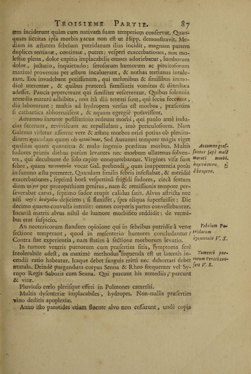 fcm inciderunt quam cum nativam fuam temperiem confervat. Qiian- quam liccitas ipfa morbis yacua non ed ut Hipp. demonftravit. Me- diam in æftatem febrium putridarum ilias incidit, magnam partem dnplices tcrtianæ, continuæ , putres: vefperi exacerbationes, nox mo- leftiæ plena, dolor capitis implacabilis omnes adoriebatur, lumborum dolor, jadfcatio, inquietudo : feroforum humorum ac pituitoforum maxime provenais per ædum incaiuerant, 8c nothas tertianas intule- rant. Eos invadebant potiilimum, qui melonibus 8c iimilibus immo- dicè uterentur , 8c quibus prætereâ familiaris vomitus 8c diarthæa adeflet. Paucis pepercerunt qui limiliter vefcerentur. Quibus folennia remedia mature adhibita, non ità diù. tentati funt, qui fecus fecerant, cl i u laborarunt : multis ad hydropem ver fus efb morbus , præfertim li catiiartica abhorruifïent, 8c aquam egregiè potavident. • Autumno ineunte podliminio redeunt morbi, qui paulo antè indu- cias fccerunt, revivifcunt ac repullulant, imo periculofiores. Nam Galenus videtur aflèrere vere 8c ædate morbos oriri potius ob plenitu- dinem quandam quam ob Sed Autumni tempore magis viget qualitas quam quantitas 8c malo ingenio præditus morbus. Multis Auttmno gvaf- fudores primis diebus parùm levantes nec morbum ullatcnus folven- fwtur (apè male tes , qui decubuere de folo capite conquerebantur. Virgines vifæ funt ™0ïatl morbi, febre, quam lenmQvub vocat Gai, prehendi , quas inappetentia potûs olv^rT<x^Lrnl & infummo ædupremetet. Qiiandam iîmilis febris infedabat,&: meridiè ^'VG/LPl7Tj- exacerbationes, feptimâ horâ vefpertinâ frigidi fudores, circà fextum diem x&pos per protopa'thiam genitus-, nam 8c remilîionis tempore per- feverabat carus, feptimo fudor erupit calidus fatis. Alvus adri&a nec nid avayxliu dejiciens ; d fluxidet, fpes aliqua fuperfuiffet : Die decimo quarto convulfa interiit: omnes corporis partes convellebantur. Incutiâ matris alvus nihil de humore morbifico reddidit : de vermi- bus erat fufpicio. An neotericorum dandum opinione qui in febribus putridis à vente Tebrfom Pth fedtione tempérant, quod in mefenterio humores concludantur ? Contra dat experientia, nam datim à fedtione morborum levatio. wmvikov P, S. In tumore venais puerorum cum præfertim dtis, fymptoma ferè intolerabile aded, ea maximè methodus*fequenda ed ut latentis in- Tumenti pue- cendii ratio habeatur. Itaque debet fanguis mitti nec dehortari debet rorum vwtn ton- ætatula. Deindè purgandum corpus Senna 8c Rheo fréquenter velSy- <e)t * * s' rupo Regis Saboris cum Senna. Qui parcunt his remediis, parcunt 8c vitæ. Pluviofo cœlo plerifque efferi in Pulmones catarrhi. Multis dyfenteriæ implacabiles, hydropes. Non-nullis præfertim yino deditis apoplexiæ. Anno ifto parotides etiam fluente alvo non celfarunt 5 undè copia