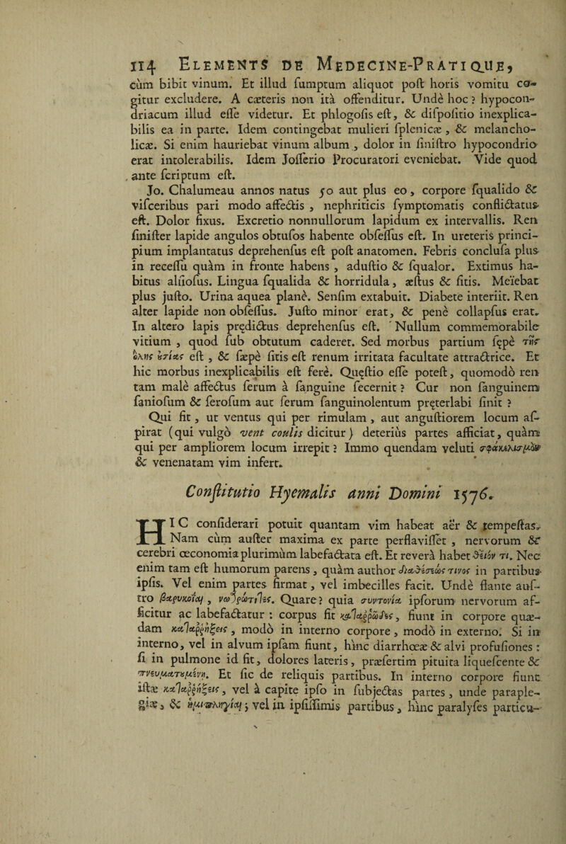 càm bibit vinum. Et illud fumptum aliquot poft horis vomitu co« gitur excludere. A cæteris non ità offenditur. Undè hoc ? hypocon- driacum illud elle videtur. Et phlogofiseft, 8c difpofitio inexplica- bilis ea in parte. Idem contingebat mulieri fplenicæ , 8c mclancho- iicæ. Si enim hauriebat vinum album , dolor in finiftro hypocondrie* erat intolerabilis. Idem Joflèrio Procuratori eveniebat. Vide quod , ante feriptum eft. Jo. Chalumeau annos natus 50 aut plus eo, corpore Fqualido 8c vifeeribus pari modo affeèfcis , nephriticis fymptomatis confli&atus- eft. Dolor fixus. Excretio nonnullorum lapidum ex intervallis. Ren finifter lapide angulos obtufos habente obfeftus eft. In ureteris princi- pium implantatus deprehenfus eft poft anatomen. Febris conclufa plus in receftu quàm in fronte habens , aduftio & fqualor. Extimus ha¬ bitus aliiofus. Lingua fqualida 8c horridula, æftus 8c fttis. Meïebat plus jufto. Urina aquea plane. Senftm extabuit. Diabete interiit. Ren alter lapide non obleftus. Jufto minor erat, 8c penè collapfus erat. In altero lapis prçdidus deprehenfus eft. ' Nullum commemorabile vitium , quod fub obtutum caderet. Sed morbus partium fçpè ûAw? \$tUs eft , 8c fæpè litis eft renum irritata facultate attradrice. Et hic morbus inexplicabilis eft ferè. Quçftio eftè poteft, quomodô ren tam malè affedus ferum à fanguine fecernit ? Cur non languinems faniofum 8c ferofum aut ferum fanguinolentum prçterlabi ftnit ? Qui fit, ut ventus qui per rimulam, aut anguftiorem locum afe pirat ( qui vulgo vent coulis dicitur} deterius partes afficiat, quàm qui per ampliorem locum irrepit ? Immo quendam veluti rtpctYAKirpà» 8c venenatam vim infert. Confit tutio Hyemalis anni Domini 1576» HI C confiderari potuit quantam vim habeat aer 8c tempeftas* Nam cùm aufter maxima ex parte perflavifter , nervorum 8C cerebri œconomiaplurimùm labefadata eft. Et révéra habet^ai' t/. Nec enim tam eft humorum parens , quàm author Sï&àitnUç rivoç in partibus* ipfis. Vel enim partes firmat, vel imbecilles facit. Undè liante auf- tro , vco°)$>cüTilzf. Quare ? quia srwrov'iA ipforum nervorum af- icitur ac labefadatur : corpus fit cotes, fiunt in corpore quæ- dam Kctlxççîil'eiç, modo in interno corpore, modo in externo. Si in interno, vel in alvum ipfam fiunt, hrne diarrhœæ 8c alvi profufiones : fi in pulmone id fit, dolores lateris, præfertim pituita liquefeente 8c ’TVèy.ua.Tis^vyi» Et fie de reliquis partibus. In interno corpore fiunt iftæ KxIapçriZîtçy vel a capite ipfo in fubjedas partes, unde paraple- gûe, 8c wfti&KYrÿicqj vel in ipfilïimis partibus, hinc paralyfes particu-