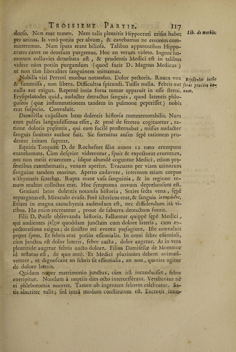 lib. de ffiorihi doflo. Non erat tamen. Nam talis pleuritis Hippocrati erifin habet per urinas. Is vero potiùs per alvum, de cavebamus ne errorem com- mitteremus. Nam lputa crant biliofa. Talibus apparentibus Hippo¬ crates cavet ne deorfum purgemus. Hoc an verum videto. Ingens hu- morum colluvies deturbata eft , de prudentis Medici eft in talibus videre nùm potiùs purgandum (quod facit D. Magnus Medicus ) ut non tàm liberaliter ü angumem mittamus. Nobilis viri Perroti morbus notandus. Dolor pedloris. Rauca vox Eryftpelas int'h de fummifta , non libéra. Difficultas fpirandi. Tuflis nulla. Febris aut foras prodire nulla aut exigua. Repentè intùs foras tumor apparuit in ofte fterni. nnm. Eryftpelatodes quid, audadter detra&us fanguis , quod latentis phlo- gofeos (quæ inflammationem tandem in pulmone peperiftèt) nobis erat fufpicio. Convaluit. Damifellæ cujufdam latus doîentis hiftoria commemorabilis. Nam cum pulfus languidiiïimus eftèt, de penè de feretro cogitaretur , ra- tione doloris prçfentis , qui eam facile profternabat > millus audadler fanguis fanitatis author fuit. Sic fortuitus aufus fçpè rationem pru- denter initam fuperat. Equitis Torquati D. de Rochefort filio annos 12 nato erumpunt exanthemata. Cùm defçvire viderentur , fpuit de expedlorat cruentum, nec non meiit cruentum , idque abundè coguntur Medici, etiam prç- fentibus exanthematis, yenam aperire. Evacuato per yiam urinarum fanguine tandem moritur. Aperto cadavere, internum etiam corpus effchymatis featebat. ' Rupta erant vafa fanguinis , de in regione re- num multus collectus erat. Hoc fymptoma novum deprehenium eft. Gratiani latus doîentis notanda hiftoria , Sexics fedta vena , fepè repurgatus eft. Miraculo evaftt. Ferè idtericus erat, &: fanguis Jx/reetwc/W. Etiam in magna cacochymia audendum eft, nec diffidendum ità vi- ribus. Hæ enim recreantur , prout de faburra detraclum fuerit. Filii D, Poifle obfervanda hiftoria. Falluntur quippè içpè Medici y qui audientes §r^Xoi quoddam jundtum cum dolore lateris > cum ex- pedfcoratione exigua ; de finiftro rei eventu prefagiunt. Ifte convaluit prçter fpem. Et febris erat potiùs eftentialis. In omni febre eftentiaiî, cùm junctus eft dolor lateris, febre audta, dolor augetur. At in vera pieuritide augetur febris audto dolore. Filius Damifeilaé de Mommor id teftatus eft, de quo an ter. Et Medici plurimùm debent animad- vertere , ut dignofeant an febris fit eftentialis>. an non, quoties agitur de dolore lateris. Quidam nuper matrimonio jundtus, cum ira incanduiftèt, febre corripitur. Nondum à nuptiis dies 06I0 interceiîerant. Verebantur nè ei phiebotomia noceret. Tamen ob ingentem febrem celebratur. Sa»-- tis alacriter tulit > fed intrà modum conftitutum eft. Excrevit .innu^-