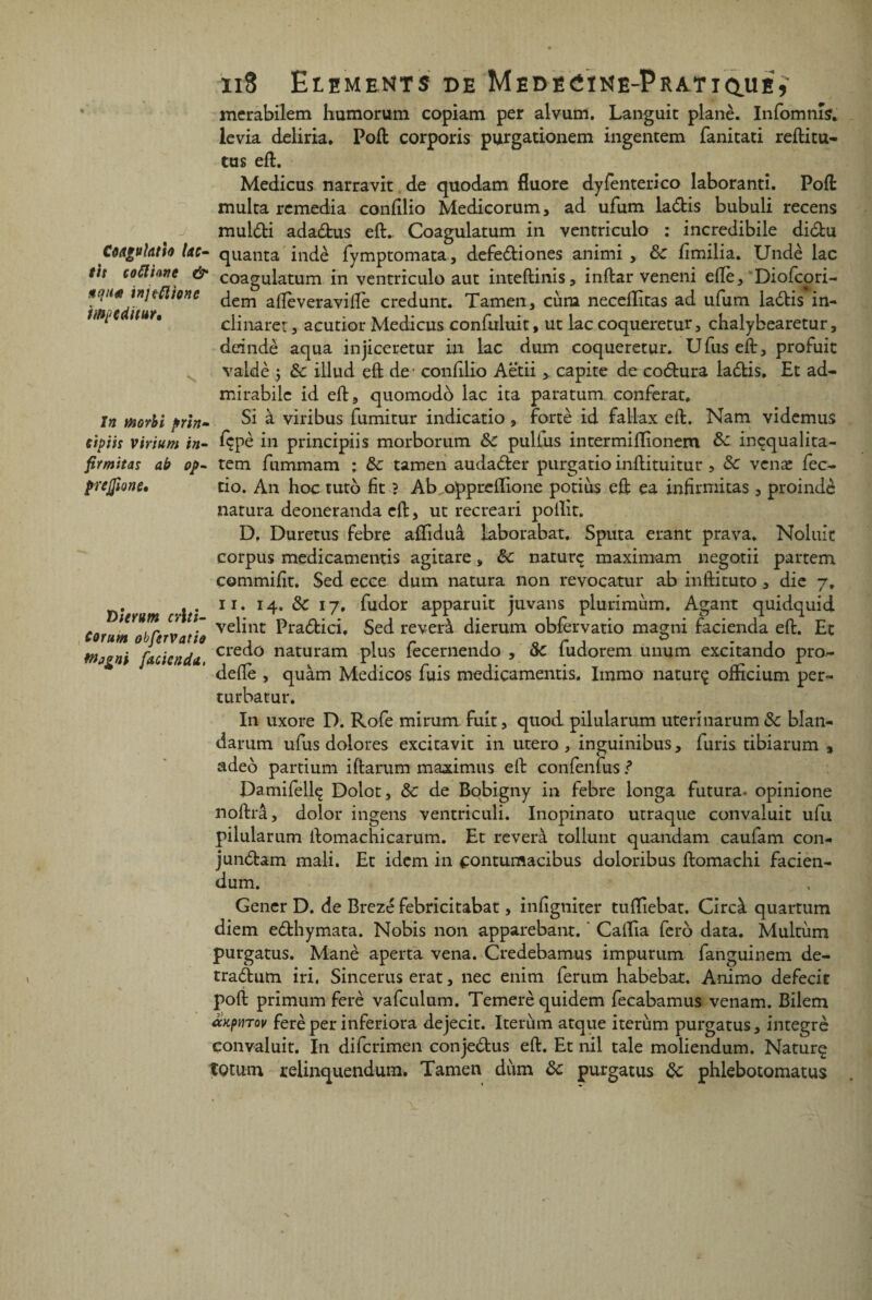 wpediwr. In tiiorbi prin- ïiS Eléments de Medecine-Pratique,' merabilem humorum copiam per alvum. Languit plané. Infomnîs. levia deliria. Poft corporis purgationem ingentem fanitati reftitu- tus eft. Medicus narravit de quodam fluoré dyfenterico laboranti. Poft multa remédia confilio Medicorum, ad ufum ladis bubuli recens muldi adadus eft. Coagulatum in ventriculo : incredibile didu Côagufotio lac- quanta indè fymptomata, defediones animi , 8c fimilia. Undè lac eh coûtant & coagulatum in ventriculo aut inteftinis, inftar veneni efie, Diofcori- dem aftèveravifife credunt. Tamen, cùm neceflitas ad ufum ladis in¬ clinâtes acutior Medicus confuluit, ut lac coqueretur, cbalybearetur, deindè aqua injiceretur in lac dum coqueretur. U fus eft, profuit valdè j 8c illud eft de1 conftlio Aëtii , capite de codura ladis. Et ad- mirabile id eft, quomodb lac ita paratum conférât. Si à viribus fumitur indicatio, forte id fallax eft. Nam videmus cipih virium in- fçpè in principiis morborum 8c pulfus intermiflionem 8c inçqualita- firmitas ab op- tem fummam ; &: tamen audader purgatio inftituitur , 8c venæ fec- prejfione, tio. An hoctuto fit ? Ab oppreflione potius eft ea infirmitas, proindè natura deoneranda eft, ut recreari poilit. D, Duretus febre afifiduâ laborabat, Sputa étant prava. Noluit corpus medicamentis agitare, 8c naturç maximum negotii pattern commifit. Sed ecce dum natura non revocatur ab inftituto , die 7, Durum cite 11 * & l7* fiudor apparuit juvans plurimùm. Agant quidquid Corum obfervatîo ve^nt Pra(ftici. 5ed reverà dierum obfervatio magni facienda eft. Et Mpgni facienda crec^0 riaturam plus fecernendo , 8c fudotem unum excitando pro- deftè , quàm Medicos fuis medicamentis. Immo naturç ofticium per- turbatur. In uxote D. Rofe mirum fuit, quod pilularum uterinarum 8c blan- datum ufus dolores excitavit in utero, inguinibus, furis tibiarum , adeô partium iftarum maatimus eft confenfus ? Damifellç Dolot, 8c de Bobigny in febre longa futura. opinione noftrâ, dolor ingens ventriculi. Inopinato utraque convaluit ufu pilularum ftomachicarum. Et reverà tollunt quandam caufam con- jundam mali. Et idem in contumacibus doloribus ftomachi facien- dum. Gener D. de Brezé febricitabat, infigniter tufliebat. Circà quartum diem edhymata. Nobis non apparebant. ' Caftia fero data. Multiim purgatus. Manè aperça vena. Credebamus impurum fanguinem de- tradum iri. Sincerus erat, nec enim ferum habebar. Animo defecit poft primum ferè vafculum. Temerèquidem fecabamus venam. Bilem ccKpvTov ferè per inferiora dejecit. Iterum atque iterum purgatus, intégré convaluit. In diferimen conjedus eft. Et nil taie moliendum. Naturç îQtum relinquendum. Tamen diun 8c purgatus 8c phlebotomatus