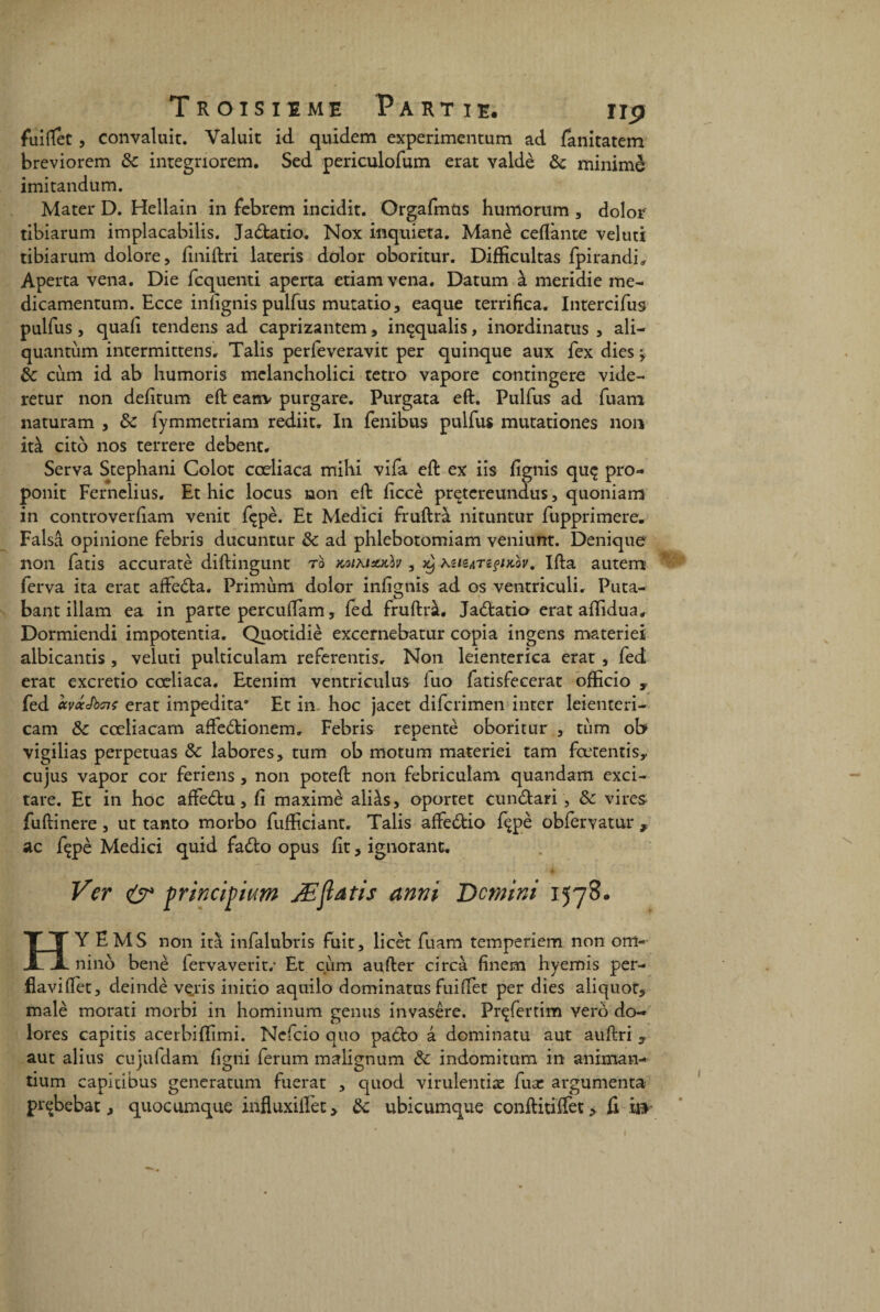 fuiftet, convaluit. Yaluit id quidem experimentum ad fanitatem breviorcm 8c integnorem. Sed periculofum erat valdè 8c minime imitandum. Mater D. Hellain in febrem incidit. Orgafmus humorum , dolor tibiarum implacabilis. Jadatio. Nox inquiéta. Manè cedante veluti tibiarum dolore, finiftri lateris dolor oboritur. Difficultas fpirandi, Aperta vena. Die fcquenti aperta etiamvena. Datum à meridie me- dicamentum. Ecce inlignis pulfus mutatio, eaque terrifica. Intercifus pulfus, quafi tendens ad caprizantem, inçqualis, inordinatus , ali- quantum intermittens. Talis perfeveravit per quinque aux fex dies -y 8c cùm id ab humoris mclancholici tetro vapore contingere vide- retur non defitum eft eanv purgare. Purgata eft. Pulfus ad fuam naturam , 8c fymmetriam rediit. In fenibus pulfus mutationes non ità cito nos terrere debent. Serva Stephani Colot cœliaca mihi vifa eft ex iis fignis quç pro- ponit Fernelius. Et hic locus non eft ficcè pretereundus, quoniam in controverftam venit fçpè. Et Medici fruftrà nituntur fupprimere. Falsâ opinione febris ducuntur & ad phlebotomiam veniunt. Denique non fatis accuratè diftingunt ro KotMsutlv , 59 KztZATiçtKov, Ifta autem ferva ita erat affeda. Primùm dolor infignis ad os ventriculi. Puta- bant illam ea in parte percuftam, fed fruftrà, Jadatio erat aftidua, Dormiendi impotentia. Quotidiè excernebatur copia ingens materiei albicantis , veluti pulticulam referentis, Non leienterica erat , fed erat excretio cœliaca. Etenim ventriculus iuo fatisfecerat ofEcio t fed ccyccJbaerat impedita* Et in hoc jacet difcrimen inter leienteri- cam 8c cœliacam affedionem, Febris repente oboritur , tum ob vigilias perpétuas 8c labores, tum ob motum materiei tam fœtentis,. cujus vapor cor feriens , non poteft non febriculam quandam exci- tare. Et in hoc affedu, fi maximè aliàs, oportet cundari , 8c vires fuftinere, ut tanto morbo fufticiant. Talis affedio fçpè obferyatur , ac fçpè Medici quid fado opus fit, ignorant. Ver & yrincij)ium Æftdtis anni De mini 1578.. H Y EMS non ità infalubris fuit, licèt fuam temperiem non om- ninô benè fervaverit.* Et ciim aufter ci rca finem hyemis per- fiaviflfet, deindè veris initio aquilo dominants fuilfet per dies aliquor, malè morati morbi in hominum gémis invasêre. Prçfertim vero do- lores capitis acerbiftimi. Nefcio quo pado à dominatu aut auftri y aut alius cujufdam fîgni ferum malignum 8c indomitum in aninian- tium capitibus generatum fuerat , quod virulentiæ fuae argumenta prçbebat, quocumque influxiilet, 8c ubicumque conftitiffet, fi i»