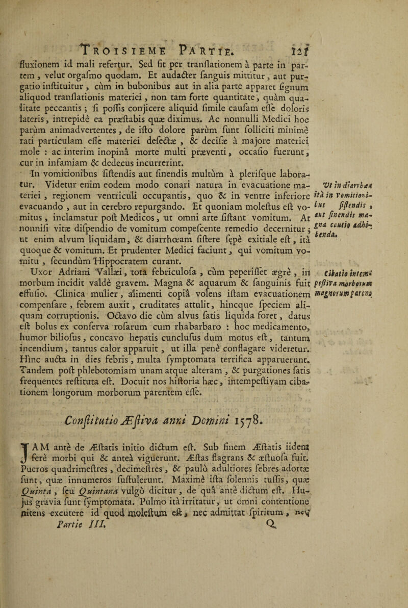fïuxîonem id mali refertur. Sed fit per tranüationem à parte in par- tem , velut orgafmo quodam. Et audadter fanguis mittitur, aut pur- gatio inftituitur > cùm in bubonibus aut in alia parte apparet Egnum aliquod tranflationis materiei, non tam forte quantitate, quàm qua- iitate peccantis ; E poflis conjicere aliquid Emile caufam elfe doloris lateris, intrepidè ea præEabis quæ diximus. Ac nonnulli Medici hoc parum animadvertentes , de ifto dolorc parùm funt folliciti minime rati particulam eEè materiei defeétæ , de decifæ à majore matériel mole : ac intérim inopinâ morte multi præventi, occaEo fuerunt* cur in infamiam de dedecus incurrerint. In vomitionibus EEendis aut Enendis multùm à plerifque labora-- tur. Videtur enim eodem modo conari natura in evacuatione ma- VthtdtarrhdU teriei , regionem ventriculi occupantis, quo de in ventre inferiore evacuando , aut in cerebro repurgando. Et quoniam moleftus eft vo- mitus, inclamatur poft Medicos, ut omni arte Eliant vomitum. At nonnifi vitæ difpendio de vomitum compefcente remedio decernitur $ ut enim alvum liquidam, de diarrhœam Eftere fçpè exitiale eft, ità quoque de vomitum; :Et prudenter Medici faciunt a qui vomitum vo¬ mi tu , fecundùm Hippocratem curant. Uxor Adriani Vailæi, tota febriculofa , cùm peperiflet ægrè , Îiî morbum incidit valdè gravem. Magna de aquarum de fanguinis fuit eftuEo. Clinica mulier, atimenti copia volens iftam evacuationem compenfare , febrem auxit, cruditates attulit, hineque fpeciem ali- quam corruptionis. Odtavo die cùm alvus fatis liquida foret, datus eft bolus ex conferva rofarum cum rhabarbaro : hoc medicamento, humor biliofus , concavo hepatis cunclufus dum motus eft, tantum incendium, tantus calor apparuit , ut ilia penè conflagare videretur. Hinc audta in dies febris , multa fymptomata terrifica apparuerunt. Tandem poft phlebotomiam unam atque alteram , de purgationes fatis frequentes reflituta eft. Docuit nos hiftoria hæc., intempeftiyam ciba- tionem longorum morborum pàrentem elle. ità jn Vominoht- lus fiflendis » aut jtnendis ma¬ gna. ca ut io adbi* b end a* tibatio htm• pefliVa morborum ma&mrmnftrm Conptutio JEjliva dnni Dmini 1578. J AM antè de Æftatis initio didlum eft. Sub finem Æftatis iidettt ferè morbi qui de anteà viguerunt. ÆEas flagrans de æftuofa luit. Pueros quadrimeEres , decimeftres , de paulo adultiores febres adortæ funt, quæ innumeros fuEulerunt. Maxime iEa folennis tulEs, quæ Quinta , feu Quintana vulgo dicitur, de quâ antè di&um eE. Hu- jus gravia funt fymptomata. Pulmo itàirritatur, ut Omni contentione liitens excutere id quod mokftmn eft > nec admittat fpiritum , Partie ///. Q.