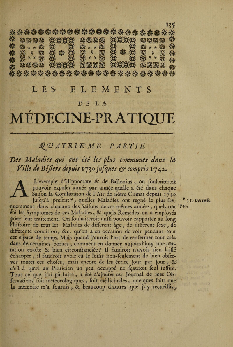 # @ 3§£ & & @ # # 3§f # # # @ LES ELEMENTS ' / 4 - * * DE LA MÉDECINE-PRATIQUE >»■ Il • - >■■!- >111 1 f >n ||« ■ . i. ■ l. . ■ -- 1 ,- é I. iVipi - ■■ r, - ., . I.,..,- |- rW- $JV ATRIE ME PARTIE ♦ ‘ ' - • ’ * ( Des Maladies qui ont été les fias communes dans la Ville de B é fier s depuis 173,0 jufques & compris 1742. A L'exemple d'Hippocrate & de Ballonius y ôn fouhaiteroit pouvoir expofer année par année quelle a été dans chaque Saifon la Gonflitution de l'Air de nôtre Climat depuis 173.0 jufqu'à prefent *, quelles Maladies ont régné le plus frer *31.0temh quemment dans chacune des Saifons de ces mêmes années, quels ont ,74*« été les Symptômes de ces Maladies ,. & quels Remedes on a employés pour leur traitement. On fouhaiteroit auili pouvoir rapporter au long Phi {foire de tous les Malades de different âge, de different fexe, de differente condition, &c. qu'on a eu occafion devoir pendant tout cet efpace de temps. Mais quand j'aurois l'art de renfermer tout cela dans de certaines bornes-, comment en donner aujourd'huy une nar¬ ration exade ôc bien circonftanciée ? Il faudroit n'avoir rien laiffé échapper , il faudroit avoir eu le foifir non-feulement de bien obfer- ver toutes ces chofes , mais encore de les écrire jour par jour , ôc' c’eft à quoi un Praticien un peu oceuppé ne fçauroit feul fuffire. Tout ce que j'ai pu faire , a été d'ajouter au Journal de mes Ob- fervations foit météorologiques, foit médicinales, quelques faits que la mémoire m’a fournis, ôc beaucoup d'autres que j'ay recueillis^