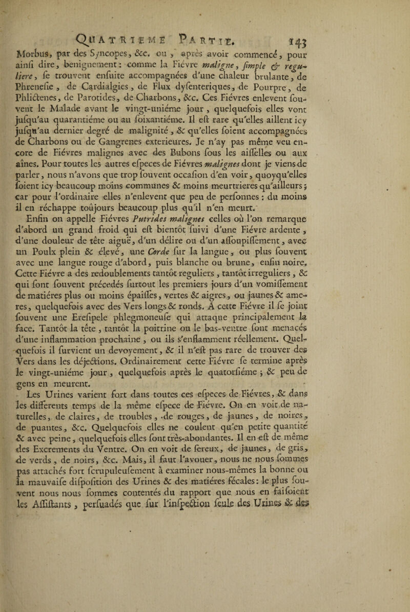 Morbus, par des Syncopes, &c. ou , après avoir commencé, pour ainfi dire, benignement : comme la Fièvre maligne, Jïmple & regti^ liere, fe trouvent enfuite accompagnées d'une chaleur brûlante, de Phrenefle , de Cardialgies , de Flux dyfenteriques, de Pourpre, de Phliètenes, de Parotides, de Charbons, 8cc. Ces Fièvres enlevent fou- vent le Malade avant le vingt-uniéme jour , quelquefois elles vont jufqu'au quarantième ou au foixantiéme. Il eft rare qu'elles aillent icy jufqu'au dernier degré de malignité , 8c qu'elles foient accompagnées de Charbons ou de Gangrenés extérieures* Je n'ay pas même veu en¬ core de Fièvres malignes avec des Bubons fous les aiflèlles ou aux aînés. Pour toutes les autres efpeces de Fièvres malignes dont je viens de parler, nous n'avons que trop iouvent occafîon d'en voir, quoyqu'elles (oient icy beaucoup moins communes &c moins meurtrières qu'ailleurs $ car pour l'ordinaire elles n'enlevent que peu de perfonnes : du moins il en réchappe toujours beaucoup plus qu'il n'en meurt.' Enfin on appelle Fièvres Putrides malignes celles où l'on remarque d'abord un grand froid qui eft bientôt fuivi d'une Fièvre ardente , d’une douleur de tête aiguë, d'un délire ou d'un affoupiflèment, avec un Poulx plein 8c élevé, une Corde fur la langue, ou plus fouvent avec une langue rouge d'abord, puis blanche ou brune, enfin noire. Cette Fièvre a des redoublements tantôt réguliers , tantôt irréguliers , de qui font fouvent précédés furtout les premiers jours d'un vomiflèment de matières plus ou moins épaiflès, vertes & aigres, ou jaunes & ame- res, quelquefois avec des Vers longs & ronds. A cette Fièvre il fe joint fouvent une Erefipele phlegmoneufe qui attaque principalement la face. Tantôt la tête , tantôt la poitrine ou le bas-ventre font menacés d'une inflammation prochaine , ou ils s'enflamment réellement. Quel¬ quefois il furvient un devoyement, 8c il n'eft pas rare de trouver des Vers dans les déjeétions. Ordinairement cette Fièvre fe termine après le vingt-uniéme jour, quelquefois après le quatorfiéme j de peu de gens en meurent. Les Urines varient fort dans toutes ces efpeces de Fièvres, 8c dans les différents temps de la même efpece de Fièvre. On en voit de na¬ turelles, de claires, de troubles, -de rouges, de jaunes, de noires, de puantes, 8cc. Quelquefois elles ne coulent qu'en petite quantité 8c avec peine, quelquefois elles font très-abondantes. Il en eft de meme des Excréments du Ventre. On en voit de fereux, de jaunes, de gris, de verds , de noirs, 8cc. Mais, il faut l'avouer, nous ne nous fommes pas attachés fort fcrupuleufement à examiner nous-mêmes la bonne ou la mauvaife difpofition des Urines 8c des matières fécales: le plus fou¬ vent nous nous fommes contentés du rapport que nous en fai foi eut les Aiîiftants > perfuadés que fur l'infpeéUon fe.uk des Urines 8c des