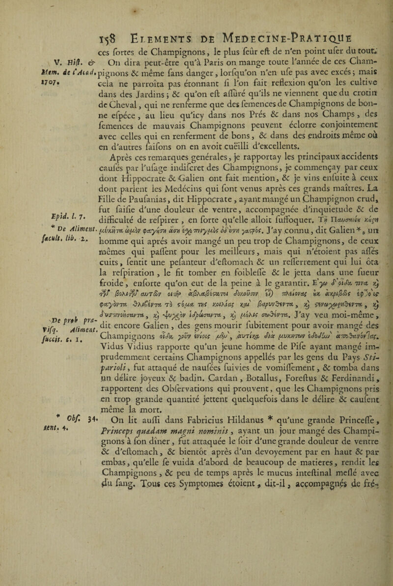 Htm *707 \ 1-5-8 Ei.ements de MedecïNe-Prat ique ccs fortes de Champignons, le plus feûr eft de n'en point ufer du tout* V. Hi/î. & On dira peut-être qu'à Paris on mange toute l'année de ces Cham- n. de t'Mad.pignons 8c même fans danger, lorfqu'on n'en ufe pas avec excès; mais 7‘ cela ne parroîta pas étonnant fi l'on fait reflexion qu'on les cultive dans des Jardins; 8c qu'on eft alluré qu'ils ne viennent que du crotiii' de Cheval, qui ne renferme que des femences de Champignons de bon¬ ne eipéce , au lieu qu'icy dans nos Prés 8c dans nos Champs , des lemences de mauvais Champignons peuvent éclorre conjointement avec celles qui en renferment de bons, 8c dans des endroits même où en d'autres faifons on en avoit cueilli d'excellents. Après ces remarques générales, je rapportay les principaux accidents caules par l'ufage indiferet des Champignons, je commençay par ceux dont Hippocrate 8c ‘Galien ont fait mention, 8c je vins enluite à ceux dont parient les Medécins qui font venus après ces grands maîtres. La Fille de Paufanias, dit Hippocrate , ayant mangé un Champignon crud, fut faille d'une douleur de ventre, accompagnée d'inquiet.ude 8c de Epid. I. 7. difficulté de refpirer , en forte qu'elle alloit fufloquer. T« ncujewAx kxçh De Aliment. œyùv (pay^m aï™ %%7my{j.U oé'vyv ytçpbç, J'ay connu, dit Galien * § un facult, lib, 2, homme qui après avoir mangé un peu trop de Champignons, de ceux mêmes qui paflènt pour les meilleurs, mais qui n'étoient pas ailes cuits, fentit une pefanteur d'eflomach 8c un reflerrement qui lui ôta la refpiration , le fit tomber en foiblelîe 8c le jetta dans une lueur froide, enforte qu'on eut de la peine à le garantir. E'y* ^otJk vvet ^ 7$/ (60Kl^S OJJT&V OlT§p CùQhclQiÇtLTOl J'OMVTIV if) 7lKïloVcL$ iOC CCXplQ&Ç (pctyovTct ShiCivr* T b çoposi THS koikicl; yç/u ^pw^riVra., ^ çwayôfçnïHvitu, ^ ^ Jxut',7vovouvtx3 x) tdjaaaitinu, [mku ozoiïiviu. J'ay veu moi-même, Ve prt' P™ encore Galien , des £ens mourir fubitement pour avoir mançé des ^ ^ ^>/ * \ * / a* 5 rv /v s “ ' r\ fuccis f. 1 Champignons oiJk y>vy tvioiç y &vtiv& èicc {M/Kirmv tdbJu/j ec7tOMVov lof* Vidus Yidius rapporte qu'un jeune homme de Pile ayant mangé im¬ prudemment certains Champignons appellés par les gens du Pays Sti~ ■parzolz, fut attaqué de naufées fuivies de vomiflement, 8c tomba dans un délire joyeux 8ç badjn. Cardan , Botallus, Foreftus 8c Ferdinand!, rapportent des Obfervations c|ui prouvent, que les Champignons pris en trop grande quantité jettent quelquefois dans le délire 8c caufent même la mort. * Obf. 34. On lit aulfi dans Fabricius Hildanus * qu'une grande Princelfe, Prznceps cjtt&dam magni nominis, ayant un jour mangé des Champi¬ gnons à fon dîner, fut attaquée le foir d'une grande douleur de ventre 8c d'eflomach, 8c bientôt après d'un devoyement par en haut 8c par 1 embas, qu'elle fe vuida d'abord de beaucoup de matières, rendit les Champignons , 8c peu de temps après le mucus inteftinal méfié avec 4u fang. Tous ces Symptômes étoiept * dit-il, accompagnés de fret ntnh 4.