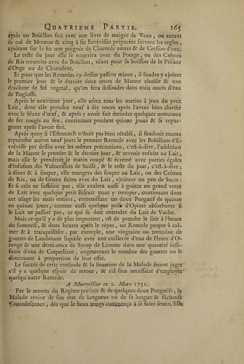 âpres un Bouillon fait avec une livre de maigre de Veau , ou autant de col de Mouton 8c cinq à fix EcrévifTes préparées fuivant les réglés , ajoutant fur la fin une poignée de Chicorée amere 8c de Greffon d'eau. Le relie du jour elle fe nourrira avec du Potage, ou des Crèmes de Ris nourries avec du Bouillon, ufant pour fa boilfon de la Pdfane d'Orge ou de Chiendent. Et pour que les Remedes cy'-deffus paflent mieux , il faudra y ajouter le premier jour 8c. le dernier deux onces de Manne choifie 8c une drachme de Sel végétal, qu'on fera diftoudre dans trois onces d'eau de Bugloftè. Après le neuvième jour, elle ufera tous les matins à jeun du petit Lait, dont elle prendra neuf à dix onces après l'avoir bien clarifié avec le blanc d'œuf, 8c après y avoir fait éteindre quelques morceaux de fer rougis au feu, continuant pendant quinze jours 8c fe repur¬ geant après l'avoir fini. Après quoy fi l'Eilomach n'étoit pas bien rétabli, il faudroit encore reprendre autres neuf jours le premier Remede avec les Boitillons d'E- erévifiè par delfus avec les mêmes précautions, c'eft-à-dire, l'addition de la Manne le premier 8c le dernier jour , 8c revenir enfuite au Lait, mais elle le prendroit le matin coupé 8c écrémé avec parties égaies d'infufion des Vulnéraires de Saille, 8c le relie du jour, c'eft-à-dire 3 à dîner & à fouper, elle mangera des loupes au Lait, ou des Crèmes de Ris, ou de Gruau faites avec du Lait, ajoutant un peu de Sucre: Et fi cela ne fuffifoit pas, elle avalera aulïi à goûter un grand verre de Lait avec quelque petit Bifcuit pour y tremper, continuant dans cet ulage les mois entiers , entremêlant un doux Purgatif de quinze en quinze jours, comme aulïi quelque prife d'Opiate abforbante fi le Lait ne paftoit pas, ce qui fe doit entendre du Lait de Vache. Mais ce qu'il y a de plus important, eft de prendre le foir à l'heure du fommeil, 8c deux heures après le répas, un Remede propre à cal¬ mer 8c à tranquillifer, par exemple, une vingtaine ou trentaine de gouttes de Laudanum liquide avec une cuillerée d'eau de Fleurs d'O- range 8c une demi-once de Syrop de Limons dans une quantité luffi- fante d'eau de Coquelicot , augmentant le nombre des gouttes ou îé diminuant à proportion de leur effet. Le fuccès de cette méthode 8c la fituation de la Malade feront juger' s'il y a quelque efpoir de retour , 8c s'il fera necelfaire d'employer- quelqu'autre Remede. A Montpellier ce 1. Mars 17 31. Par le moyen du Régime prefcrit 8c de quelques doux Purgatifs, là Malade revint de (on état de langueur ou de fa longue & fâcheufe Gonvaiefcence, dès que le beau temps commença à fe faire fentir. Elit: