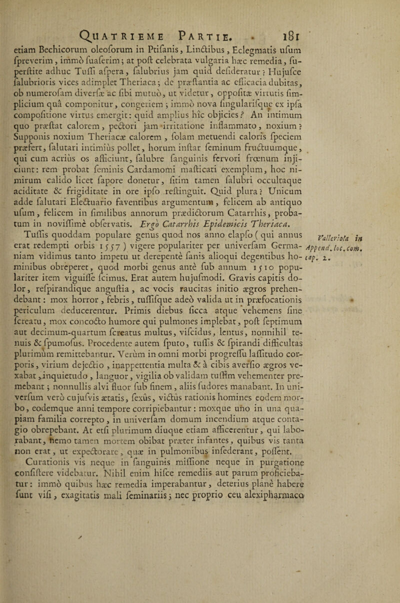 etiam Bechicorum oleoforum in Ptifanis , Lin&ibus, Eclegmatis ufum fpreverim, immofuaferim; at poft celebrata vulgaria hæc remédia, fu- perftite adhuc Tuili afpera, falubrius jam quid defideratur ? Hnjufce falubrioris vices adimplet Theriaca ; de præftantia ac efhcacia dubiras, ob numerofam diverfæ'ac ftbi mutuo, ut videtur, oppofitæ virtutis flm- plicium quâ componitur, congeriem ; immo nova hngularifquc ex ipfa compofitione virtus emergit: quid amplius hîc objiciesf An intimum quo præftat calorem, pedtori jam irritatione inflammato, noxium ? Supponis noxium Theriacæ calorem , folam metuendi calons fpeciem præfert, falutari intimiùs pollet, horum inftar feminum fruétuumque, qui ctim acriùs os afticiunt, falubre fanguinis fcrvori froenum inji- citint : rem probat feminis Cardamomi mafticati exemplum, hoc ni- mirum calido licet fapore donetur, fitim tamen lalubri occultaque aciditate &c frigiditate in ore ipfo .reftinguit. Quid pluraî Unicum adde falutari Eledfcuario favendbus argumentum, felicem ab antiquo ufum, felicem in fimilibus annorum prædidtorum Catarrhis, proba- tum in noviffimc obfervatis. Ergo Catarrhis Evidemicis Theriaca. Tuffis quoddam populare genus quod nos anno elapfo ( qui annus Vallcrota in erat redempti orbis 1557 ) vigere populariter per univerfam Germa- AppendJac.cm. niam vidimus tanto impetu ut derepentè fanis alioqui degentibus ho- cap* 1, minibus obreperet, quod morbi genus antè fub annum 1510 popu¬ lariter item viguille fcimus. Erat autem hujufmodi. Gravis capitis do- lor, refpirandique anguftia, ac vocis raucitas initio ægros prehen- debant : mox horror , febris, tuffifque adeo valida ut in præfocationis periculum deducerentur. Primis diebus ficca atque vehemens fine fcreatu, mox concodto humore qui pulmones implebat, poft feptimum aut decimum-quartum fcreatus multus, vifcidus, lentus, nonnihil te- nuis ôc fpumofus, Procedente autem fputo, ruiEs & fpirandi difticultas plurimum remittebantur. Verùm inomni morbi progreftu laftitudo cor- poris, virium dejedtio , inapgettentia multa & à cibis averïio ægros ve- xabat, inquietudo , languor, vigilia ob vaiidarn tufftm vehementer pre- mebant ; nonnullis alvi fluor fub ftnem , aliis ludores manabant. In uni- verfum verd cujufvis ætatis, fexûs, vidlus rationis domines eodem mor- bo, eodemque anni tempore corripiebantur : moxque uno in una qua- piam familia correpto, in univerlam domum incendium atque conta- gio obrepebant. At etfi plurimum diuque etiam afficerentur, qui labo- rabant, ftemo tamen mortem obibat præter infantes, quibus vis tanta non erat, ut expeétorare, quæ in pulmonibus infederant, poflènt. Curationis vis neque in fanguinis millione neque in purgatione conftftere videbatur. Nihil enim hifce remediis aut parum proflcieba- tur: immo quibus hæc remedia imperabantur, deterius plané habere funt vifi> exagitatis mali feminariis 3 nec proprio ceu alexiphannaco» /