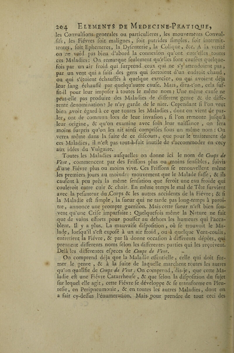 les Convulfîons- generales ou particulières, les mouvements Convul- fifs, les Fièvres foie malignes, foie putrides fimples, foie intermit¬ tentes, foit Ephemeres, la Dyfenterie , la Colique, 8cc. A la vérité on ne void pas bien d'abord la connexion qu'ont entr'elles toutes ces Maladies: On remarque feulement qu'elles font caufées quelque¬ fois par un air froid qui furprend ceux qui ne s'y'attendoient pas, par un vent qui a fai fi des gens qui fortoient d'un endroit chaud , ou qui s'étoient échauffés à quelque exercice, ou qui a voient déjà leur fang échauffé par quelqu'autre caufe. Mais, dira-t'on, cela fuf- fit-il pour leur impofer à toutes le même nom ? Une même eaufe ne peut-elle pas produire des Maladies de different genre 8c de diffe¬ rente dénomination? Je n'ay garde de le nier. Cependant fi l'on veut bien avoir égard à ce que toutes les Maladies , dont on vient de par¬ ler, ont de commun lors de leur invallon , fi l'on remonte jufqu'à leur origine, 8c qu'on examine avec foin leur naiflànce , on fera moins furpris qu'on les ait ainfi compriles fous un même nom : Ou verra même dans la fuite de ce difeours, que pour le traitement de ces Maladies, il n'eft pas tout-à-fait inutile de s'accommoder en cecy aux idées du Vulgaire. Toutes les Maladies aufquelles an donne ici le nom de Coups de Vent, commencent par des Fri dons plus ou .moins fenfiblcs, fuivis d’une Fièvre plus ou moins vive. Ces Friffons fe renouvellent même les premiers jours au moindre mouvement que le Malade fade, 8c ils coulent à peu près la même fenfation que feroit une eau froide qui couleroit entre cuir 8c chair. En même temps le mal de Tête furvient avec la pefanteur du .Corps 8c les autres accidents de la Fièvre; 8c fi la Maladie eft (impie, la fueur qui ne tarde pas long-temps à paroî- tre, annonce une prompte guerifon. Mais cette fueur n'eft bien fou- vent qu’une Crife imparfaite : Quelquefois même la Nature ne fait que de vains efforts pour pouffer au dehors les humeurs qui l'acca¬ blent. Il y a plus. La mauvaife difpofition , où fe trouvoit le Ma¬ lade, lorfqu'il s'eft expofé à un air froid > ou à quelque Vent-coulis, entretient la Fièvre, 8c par là donne occadon à differents dépôts, qui prennent differents noms félon les differentes parties qui les reçoivent. Delà les differentes efpeces de Coups de Vent. On comprend déjà que la Maladie effentielle, celle qui doit for¬ mer le genre , 8c à la fuite de laquelle marchent toutes les autres qu'on qualifie de Coups de Vent ; On comprend, dis-je , que cette Ma¬ ladie eft une Fièvre Catarrheufe , 8c que félon la difpofition du fujet fur lequel elle agit, cette Fièvre fe développe 8c fe transforme en Pleu- refie, en Peripneumonie, 8c en toutes les autres Maladies, dont on a fait cy-deffus l'énumeration. Mais-.pour prendre de tout ceci des