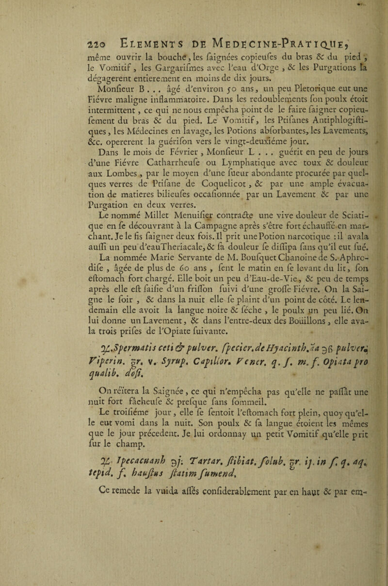 même ouvrir la bouche, les faignées copieufes du bras 8c du pied , le Vomitif, les Gargarifmes avec beau d'Orge , 8c les Purgations la dégagèrent entièrement en moins de dix jours. Moniteur B . . . âgé d'environ 50 ans, un peu Pletorique eut une Fièvre maligne inflammatoire. Dans les redoublements fonpoulx étoit intermittent, ce qui ne nous empêcha point de le faire faigner copieu- fement du bras 8c du pied. Le Vomitif, les Ptifanes Antiphlogifti- ques, les Médecines en lavage, les Potions abforbantes, les Lavements, Sec. opererent la guérifon vers le vingt-deuxième jour. Dans le mois de Février , Moniteur L . . . guérit en peu de jours d’une Fièvre Catharrheufe ou Lymphatique avec toux 8c douleur aux Lombes , par le moyen d'une fueur abondante procurée par quel¬ ques verres de Ptifane de Coquelicot , 8c par une ample évacua¬ tion de matières bilieufes occafionnée par un Lavement 8c par une Purgation en deux verres. Le nommé Millet Menuiiter contracte une vive douleur de Sciati- '«■K que en fe découvrant à la Campagne après s'être fort échauflé en mar¬ chant. Je le fis faigner deux fois. Il prit une Potion narcotique :il avala aufli un peu d'eauTheriacale,&: fa douleur fe difïipa fans qu'il eut fué. La nommée Marie Servante de M. Boufquet Chanoine de S. Aphrc- dife , âgée de plus de 60 ans , fent le matin en fe levant du lit, fou eitomach fort chargé. Elle boit un peu d’Eau-de-Vie, 8c peu de temps après elle eit faifie d'un friflon fuivi d'une groife Fièvre. On la Sai¬ gne le foir , 8c dans la nuit elle fe plaint d'un point de côté. Le len¬ demain elle avoit la langue noire 8c féche , le poulx un peu lié. On lui donne un Lavement, 8c dans l’entre-deux des Bouillons, elle ava¬ la trois prifes de l'Opiate fui vante. 'yL.Spermatis ceti&pulver. fpecxer.deHyacinthja 3$ pulvcr« n. gr. v. Syrup. Capxlior. Fener. m. f OpiAta pro • do fi. On réitéra la Saignée, ce qui n'empêcha pas qu'elle ne palfât une nuit fort fâcheufe 8c prefque fans fommeil. Le troifiéme jour, elle fe fentoit l'eftomach fort plein, quoyqu'el¬ le eut vomi dans la nuit. Son poulx 8c fa langue étoient les mêmes que le jour précèdent. Je lui ordonnay un petit Vomitif qu'elle prit fur le champ. J/L- Ipecacuanh 9ji Tartar. ftibiat, folab, r7r. ij.in f.q.aq,. tepid. f% baujlas Jhtim fumend\ Ce remede la vuida alfés confiderablement par en haut 8c par en>